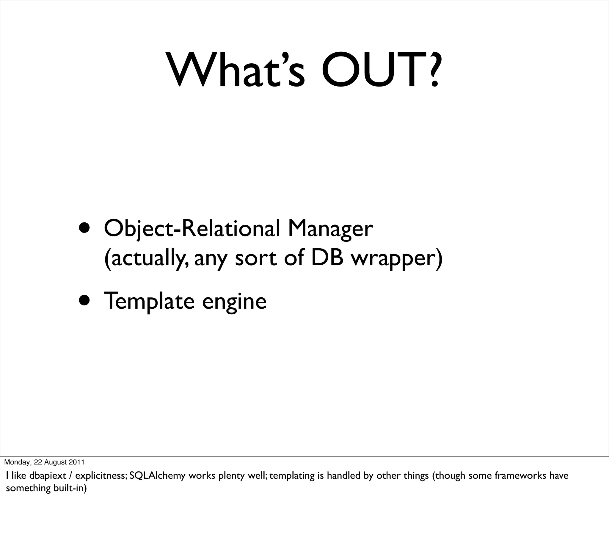 What’s OUT?


                   • Object-Relational Manager
                         (actually, any sort of DB wrapper)
                   • Template engine


Monday, 22 August 2011

I like dbapiext / explicitness; SQLAlchemy works plenty well; templating is handled by other things (though some frameworks have
something built-in)
 