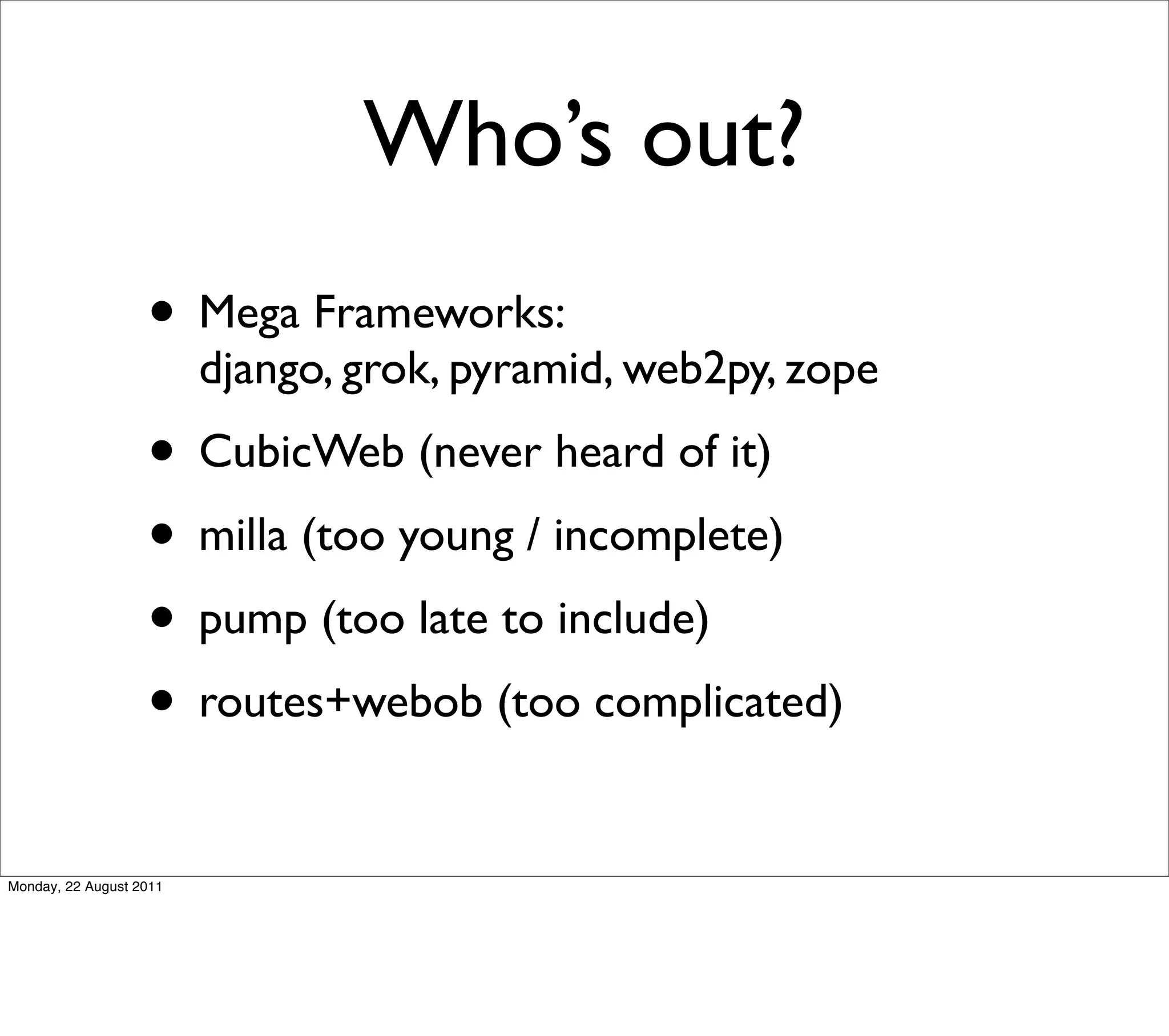 Who’s out?
                   • Mega Frameworks:
                         django, grok, pyramid, web2py, zope
                   • CubicWeb (never heard of it)
                   • milla (too young / incomplete)
                   • pump (too late to include)
                   • routes+webob (too complicated)
Monday, 22 August 2011
 
