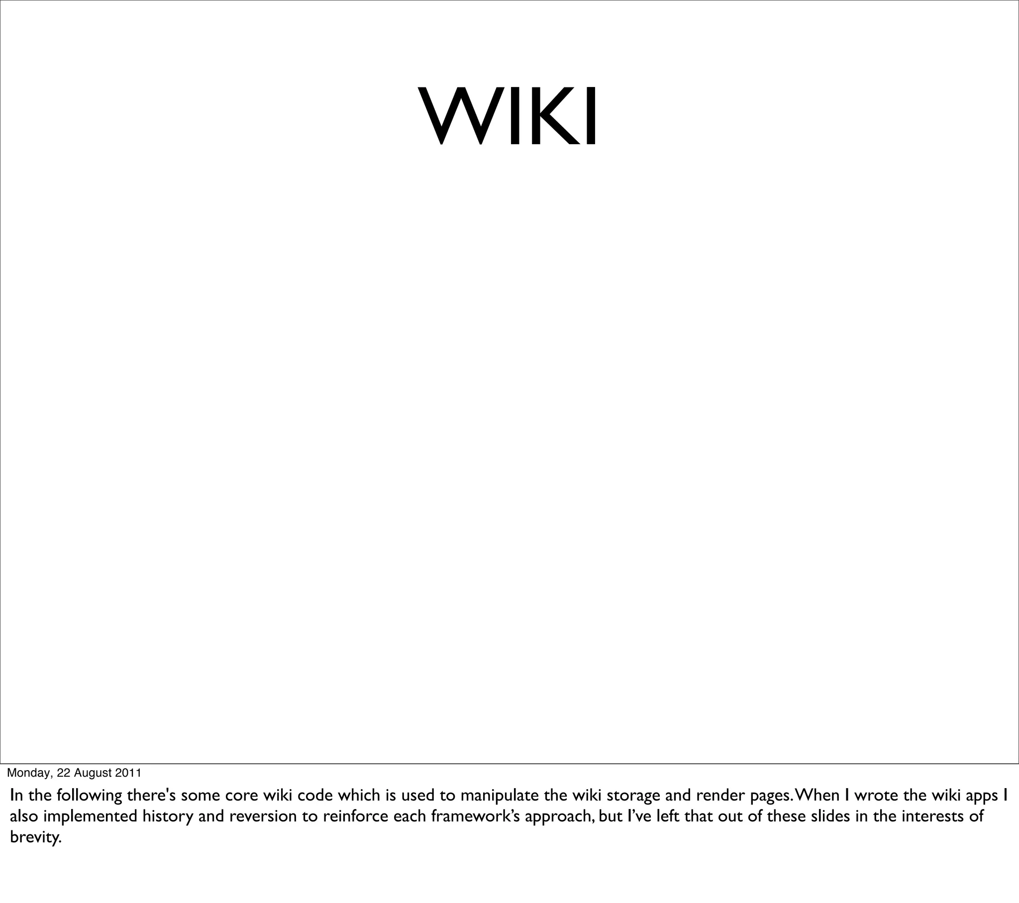 WIKI




Monday, 22 August 2011

In the following there's some core wiki code which is used to manipulate the wiki storage and render pages. When I wrote the wiki apps I
also implemented history and reversion to reinforce each framework’s approach, but I’ve left that out of these slides in the interests of
brevity.
 
