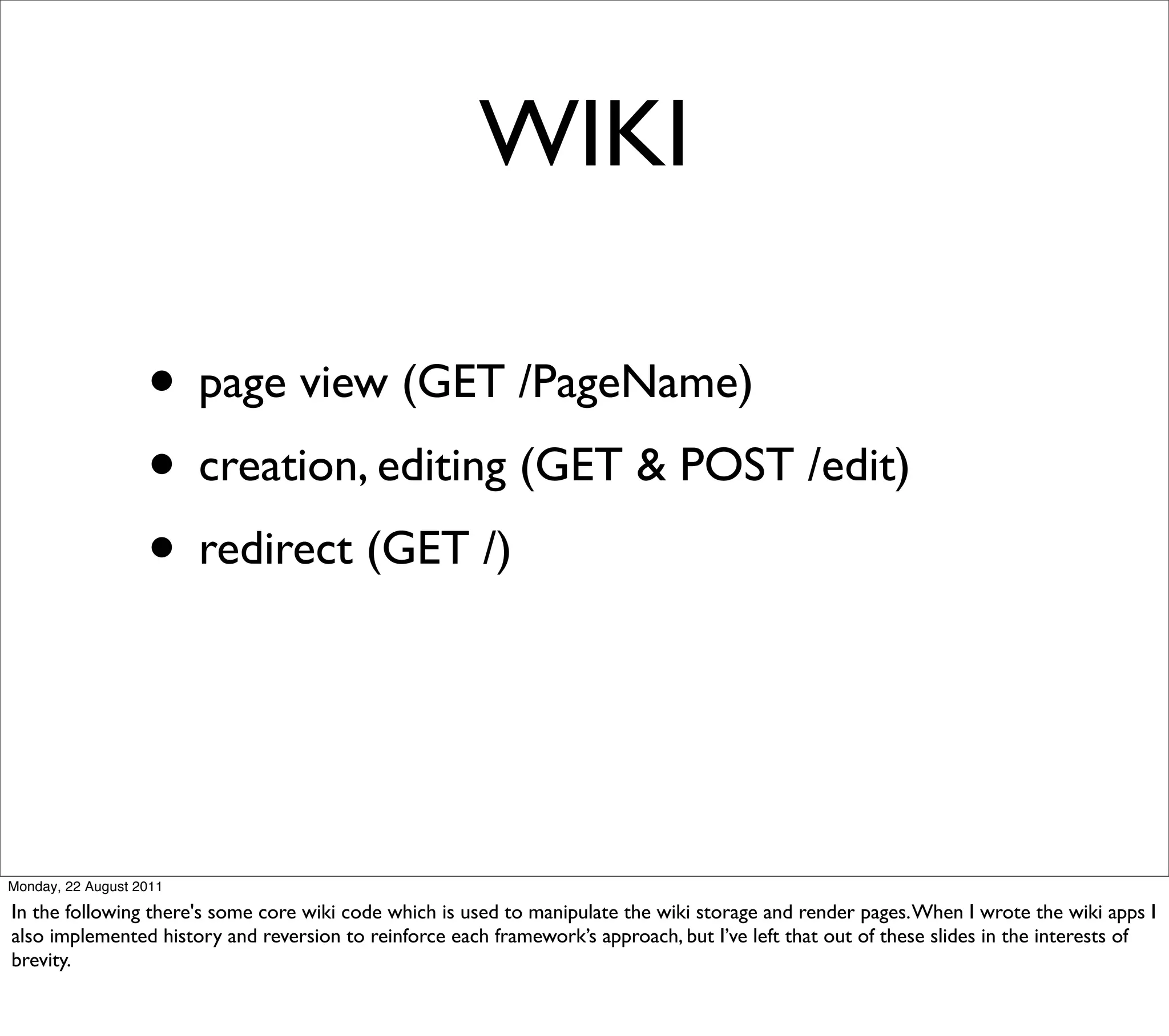 WIKI

                   • page view (GET /PageName)
                   • creation, editing (GET & POST /edit)
                   • redirect (GET /)


Monday, 22 August 2011

In the following there's some core wiki code which is used to manipulate the wiki storage and render pages. When I wrote the wiki apps I
also implemented history and reversion to reinforce each framework’s approach, but I’ve left that out of these slides in the interests of
brevity.
 