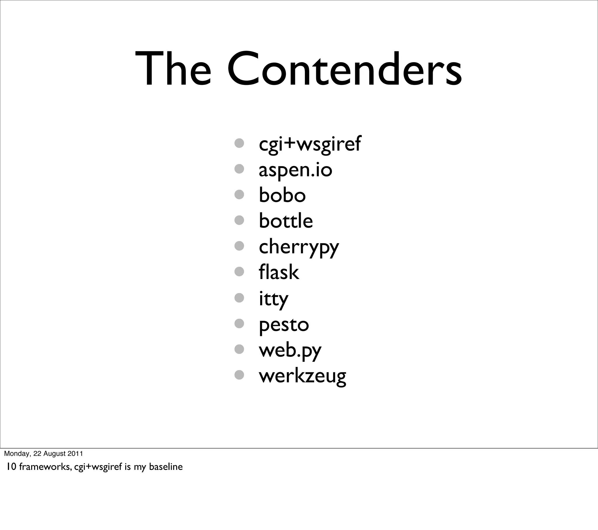 The Contenders
                                            •   cgi+wsgiref
                                            •   aspen.io
                                            •   bobo
                                            •   bottle
                                            •   cherrypy
                                            •   ﬂask
                                            •   itty
                                            •   pesto
                                            •   web.py
                                            •   werkzeug


Monday, 22 August 2011

10 frameworks, cgi+wsgiref is my baseline
 