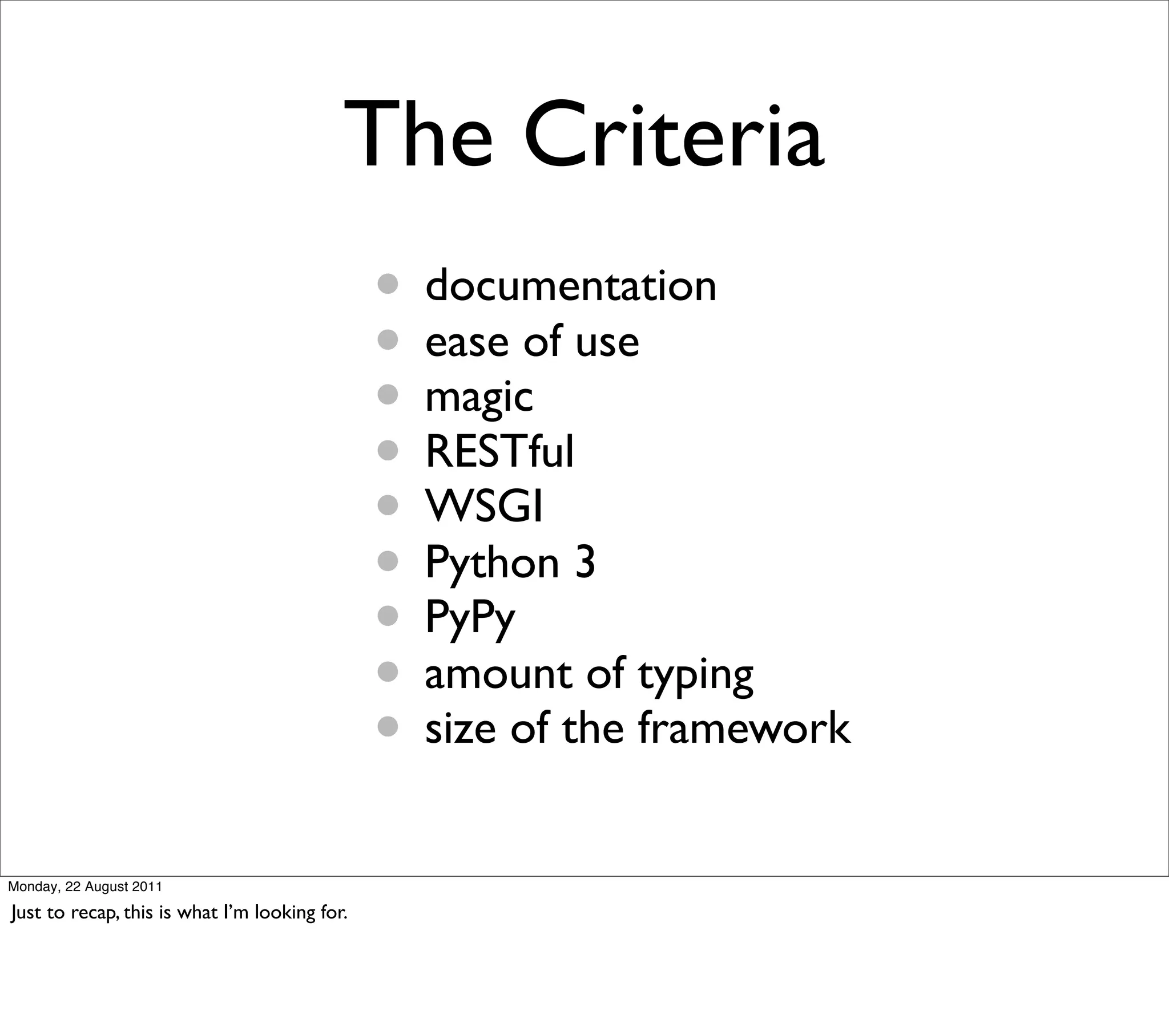 The Criteria
                                               • documentation
                                               • ease of use
                                               • magic
                                               • RESTful
                                               • WSGI
                                               • Python 3
                                               • PyPy
                                               • amount of typing
                                               • size of the framework
Monday, 22 August 2011

Just to recap, this is what I’m looking for.
 