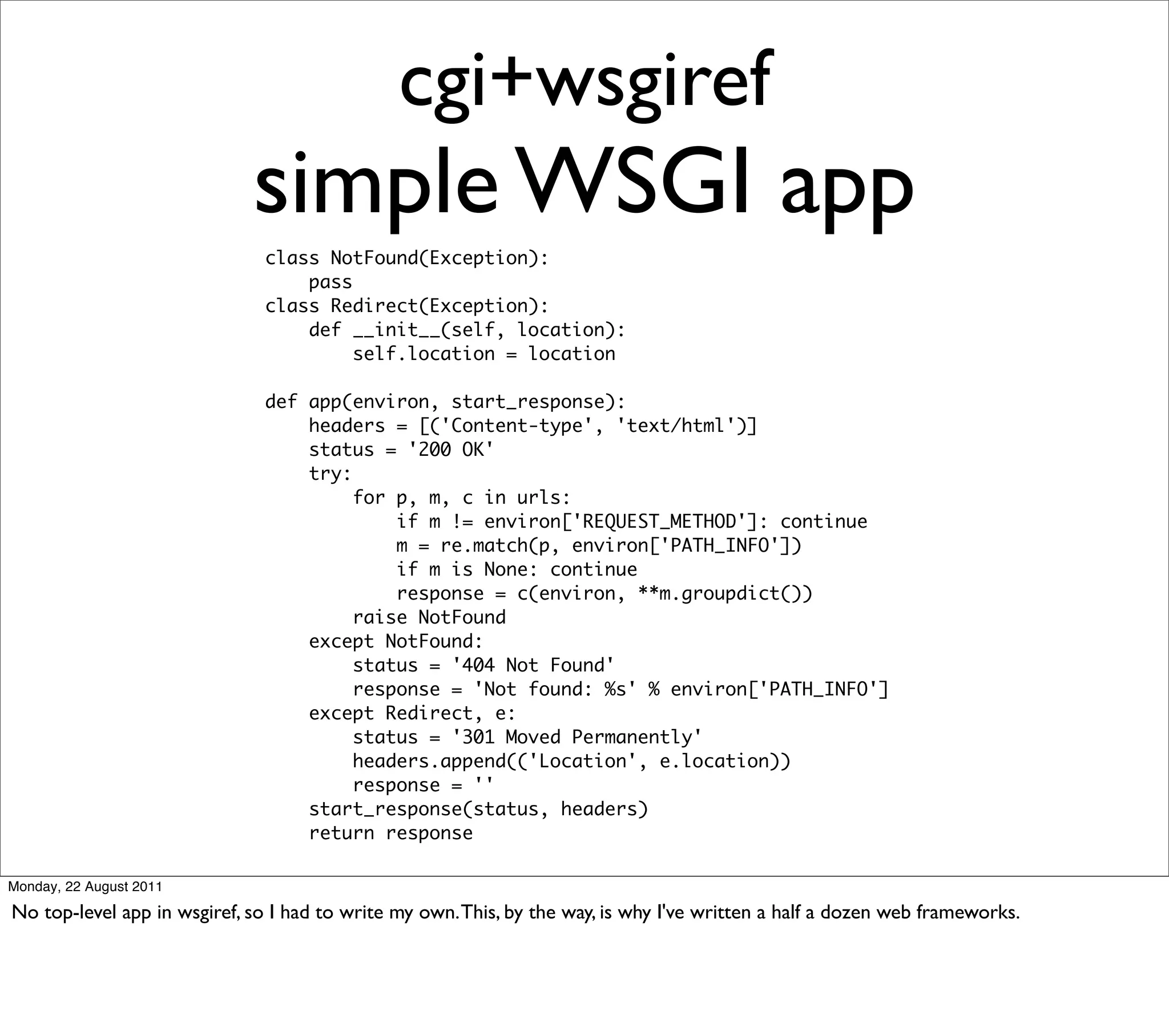 cgi+wsgiref
                             simple WSGI app
                              class NotFound(Exception):
                                  pass
                              class Redirect(Exception):
                                  def __init__(self, location):
                                       self.location = location

                              def app(environ, start_response):
                                  headers = [('Content-type', 'text/html')]
                                  status = '200 OK'
                                  try:
                                       for p, m, c in urls:
                                           if m != environ['REQUEST_METHOD']: continue
                                           m = re.match(p, environ['PATH_INFO'])
                                           if m is None: continue
                                           response = c(environ, **m.groupdict())
                                       raise NotFound
                                  except NotFound:
                                       status = '404 Not Found'
                                       response = 'Not found: %s' % environ['PATH_INFO']
                                  except Redirect, e:
                                       status = '301 Moved Permanently'
                                       headers.append(('Location', e.location))
                                       response = ''
                                  start_response(status, headers)
                                  return response

Monday, 22 August 2011

No top-level app in wsgiref, so I had to write my own. This, by the way, is why I've written a half a dozen web frameworks.
 