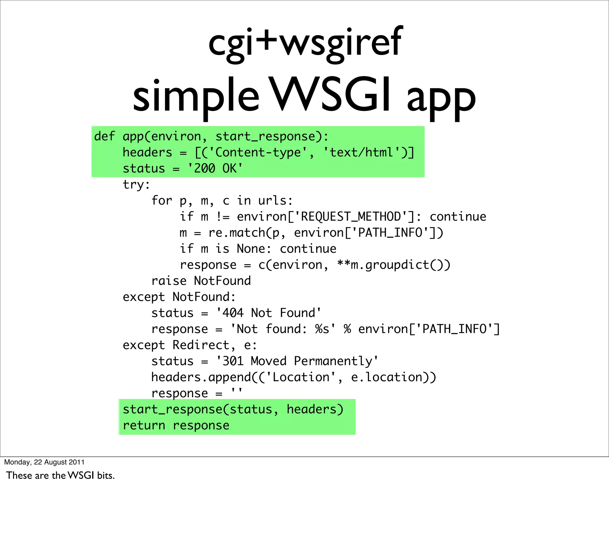 cgi+wsgiref
                              simple WSGI app
                         def app(environ, start_response):
                             headers = [('Content-type', 'text/html')]
                             status = '200 OK'
                             try:
                                  for p, m, c in urls:
                                      if m != environ['REQUEST_METHOD']: continue
                                      m = re.match(p, environ['PATH_INFO'])
                                      if m is None: continue
                                      response = c(environ, **m.groupdict())
                                  raise NotFound
                             except NotFound:
                                  status = '404 Not Found'
                                  response = 'Not found: %s' % environ['PATH_INFO']
                             except Redirect, e:
                                  status = '301 Moved Permanently'
                                  headers.append(('Location', e.location))
                                  response = ''
                             start_response(status, headers)
                             return response

Monday, 22 August 2011

These are the WSGI bits.
 