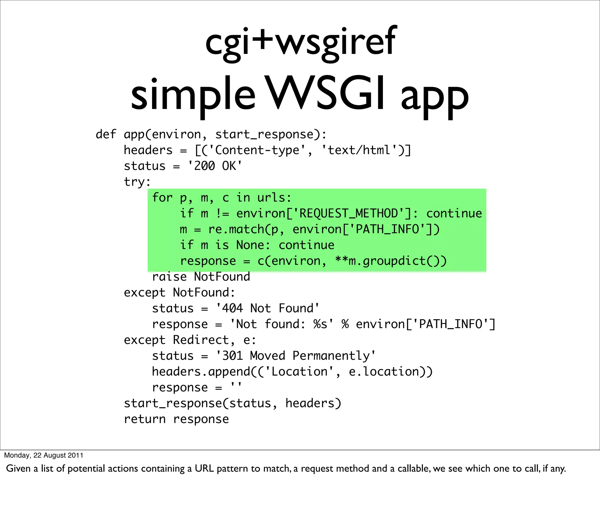 cgi+wsgiref
                             simple WSGI app
                         def app(environ, start_response):
                             headers = [('Content-type', 'text/html')]
                             status = '200 OK'
                             try:
                                  for p, m, c in urls:
                                      if m != environ['REQUEST_METHOD']: continue
                                      m = re.match(p, environ['PATH_INFO'])
                                      if m is None: continue
                                      response = c(environ, **m.groupdict())
                                  raise NotFound
                             except NotFound:
                                  status = '404 Not Found'
                                  response = 'Not found: %s' % environ['PATH_INFO']
                             except Redirect, e:
                                  status = '301 Moved Permanently'
                                  headers.append(('Location', e.location))
                                  response = ''
                             start_response(status, headers)
                             return response

Monday, 22 August 2011

Given a list of potential actions containing a URL pattern to match, a request method and a callable, we see which one to call, if any.
 