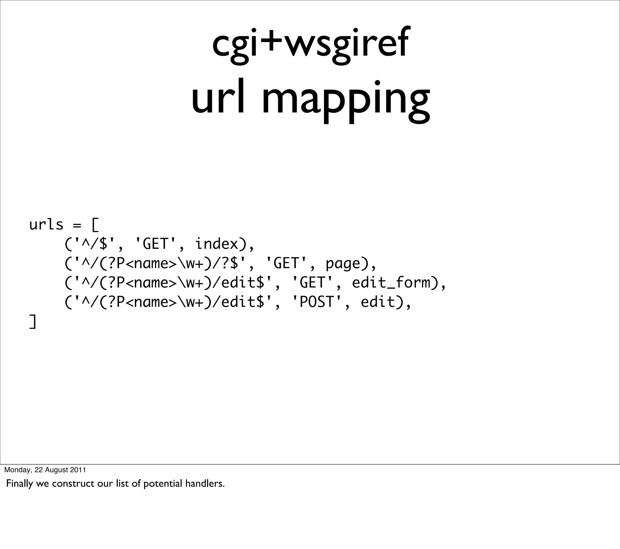 cgi+wsgiref
                                           url mapping

      urls = [
          ('^/$', 'GET', index),
          ('^/(?P<name>w+)/?$', 'GET', page),
          ('^/(?P<name>w+)/edit$', 'GET', edit_form),
          ('^/(?P<name>w+)/edit$', 'POST', edit),
      ]




Monday, 22 August 2011

Finally we construct our list of potential handlers.
 