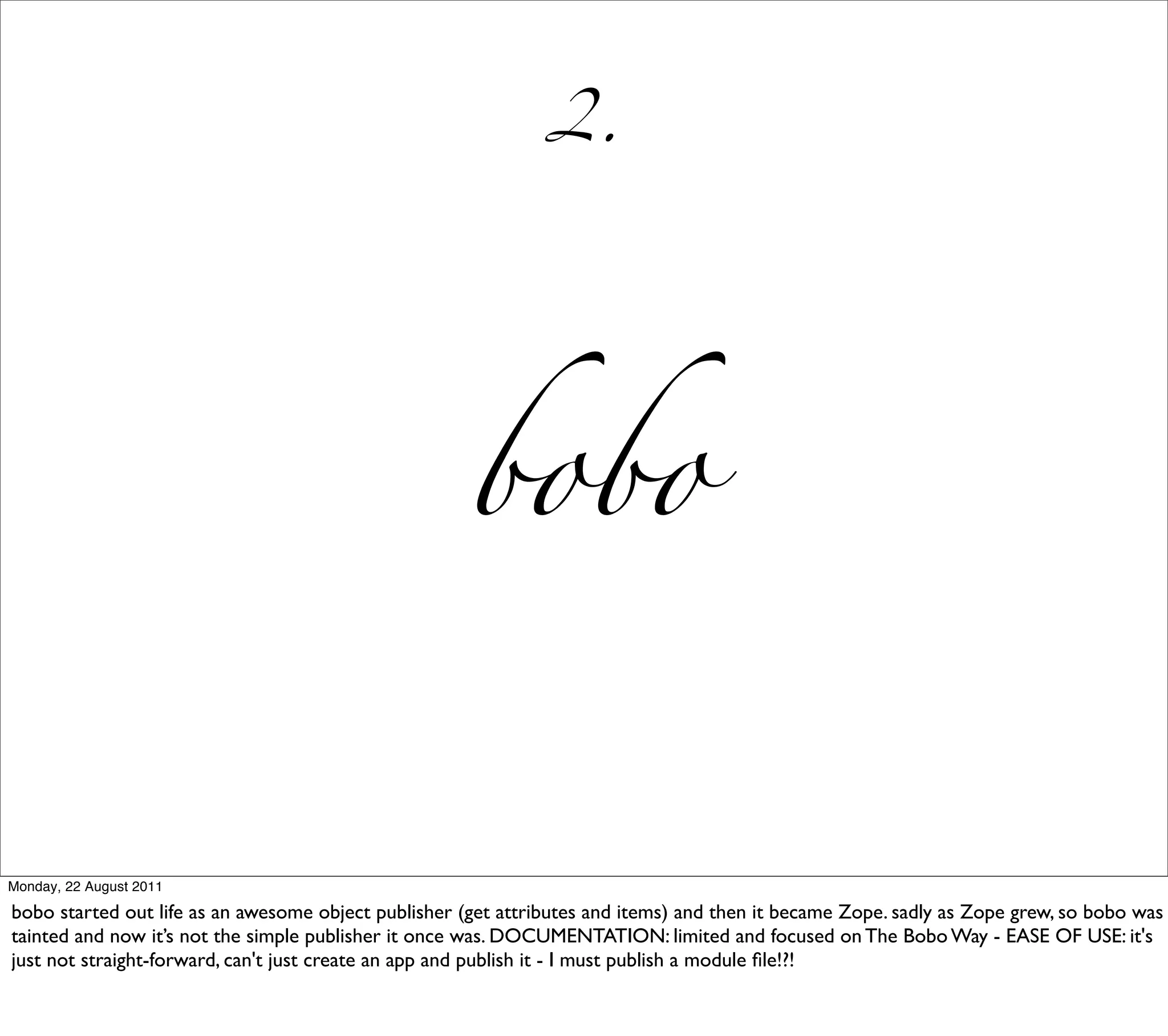 2.




                                                     bobo


Monday, 22 August 2011

bobo started out life as an awesome object publisher (get attributes and items) and then it became Zope. sadly as Zope grew, so bobo was
tainted and now it’s not the simple publisher it once was. DOCUMENTATION: limited and focused on The Bobo Way - EASE OF USE: it's
just not straight-forward, can't just create an app and publish it - I must publish a module ﬁle!?!
 