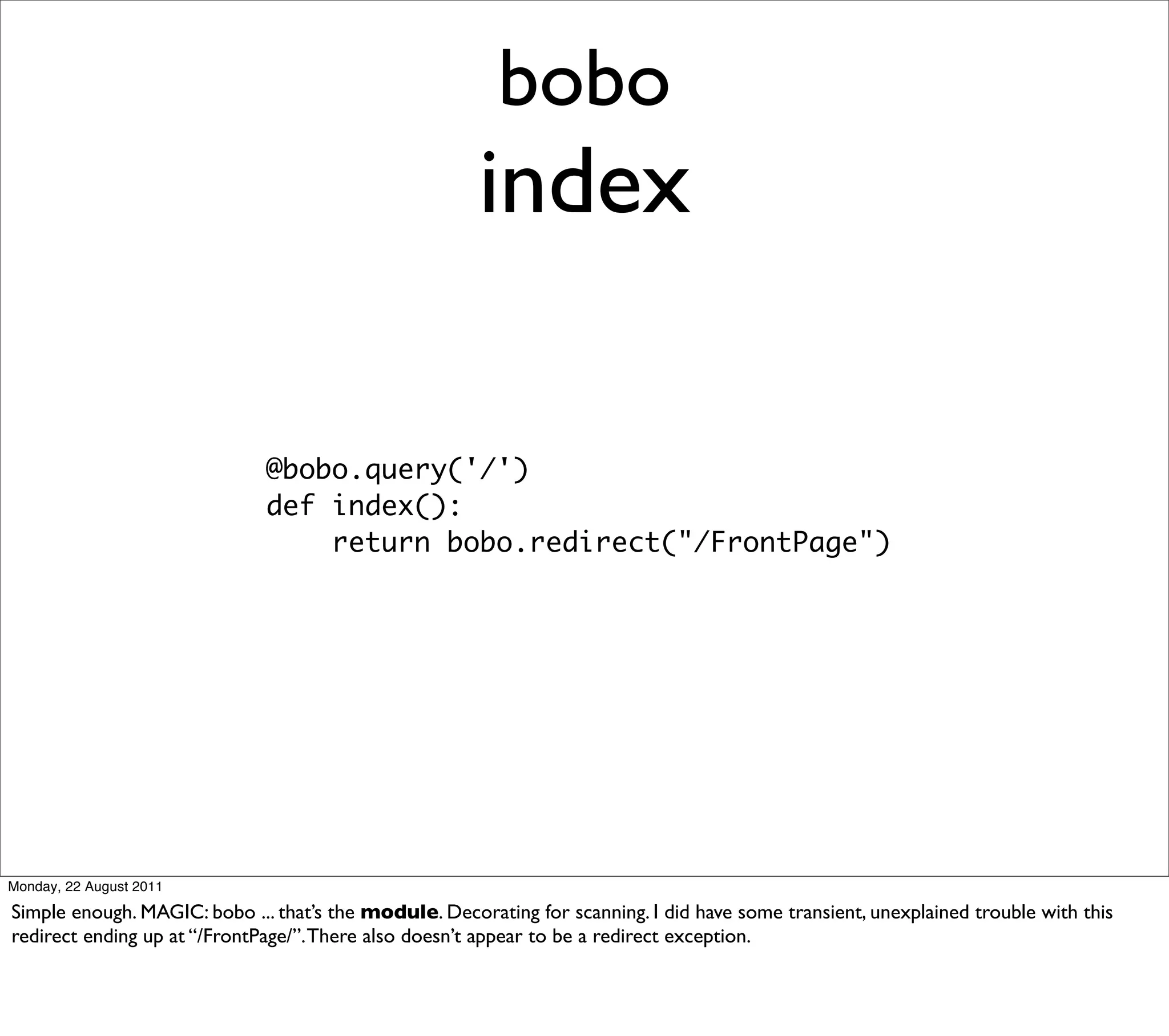 bobo
                                                       index

                              @bobo.query('/')
                              def index():
                                  return bobo.redirect("/FrontPage")




Monday, 22 August 2011

Simple enough. MAGIC: bobo ... that’s the module. Decorating for scanning. I did have some transient, unexplained trouble with this
redirect ending up at “/FrontPage/”. There also doesn’t appear to be a redirect exception.
 