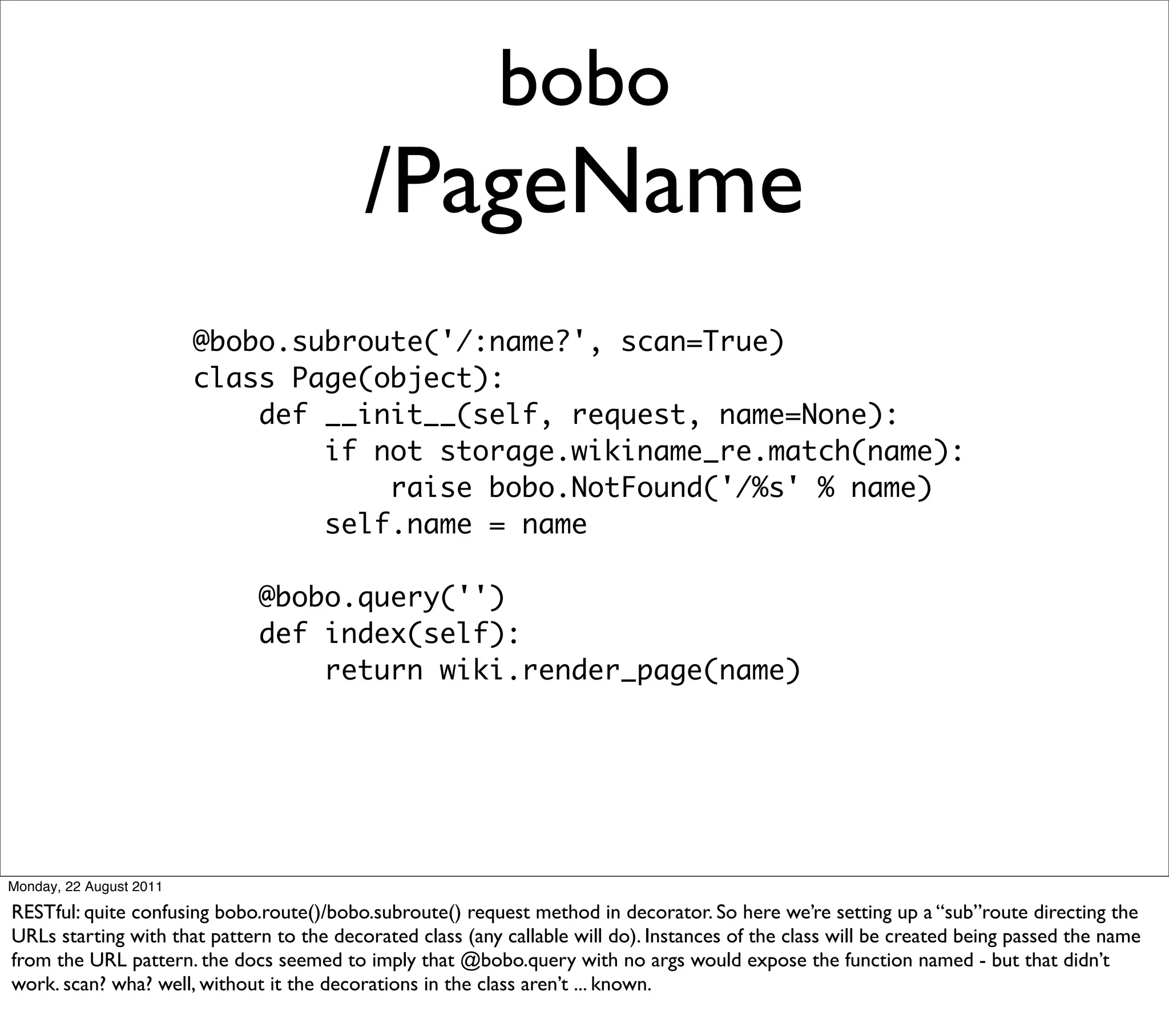 bobo
                                           /PageName
                         @bobo.subroute('/:name?', scan=True)
                         class Page(object):
                             def __init__(self, request, name=None):
                                 if not storage.wikiname_re.match(name):
                                     raise bobo.NotFound('/%s' % name)
                                 self.name = name

                              @bobo.query('')
                              def index(self):
                                  return wiki.render_page(name)




Monday, 22 August 2011

RESTful: quite confusing bobo.route()/bobo.subroute() request method in decorator. So here we’re setting up a “sub”route directing the
URLs starting with that pattern to the decorated class (any callable will do). Instances of the class will be created being passed the name
from the URL pattern. the docs seemed to imply that @bobo.query with no args would expose the function named - but that didn’t
work. scan? wha? well, without it the decorations in the class aren’t ... known.
 