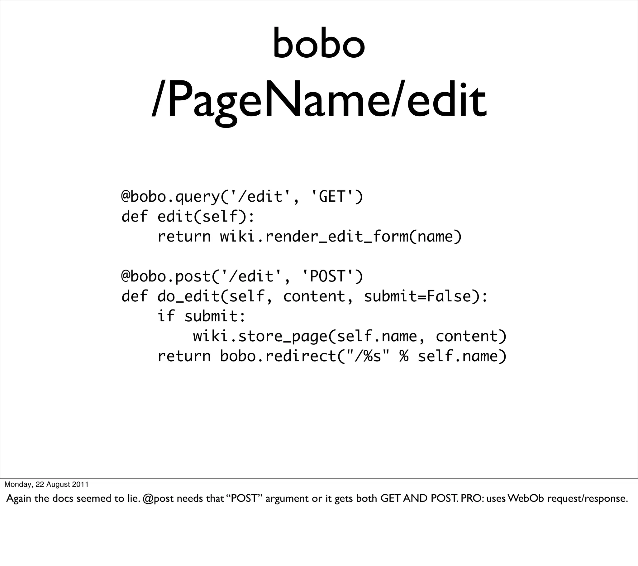 bobo
                             /PageName/edit
                         @bobo.query('/edit', 'GET')
                         def edit(self):
                             return wiki.render_edit_form(name)

                         @bobo.post('/edit', 'POST')
                         def do_edit(self, content, submit=False):
                             if submit:
                                 wiki.store_page(self.name, content)
                             return bobo.redirect("/%s" % self.name)




Monday, 22 August 2011

Again the docs seemed to lie. @post needs that “POST” argument or it gets both GET AND POST. PRO: uses WebOb request/response.
 