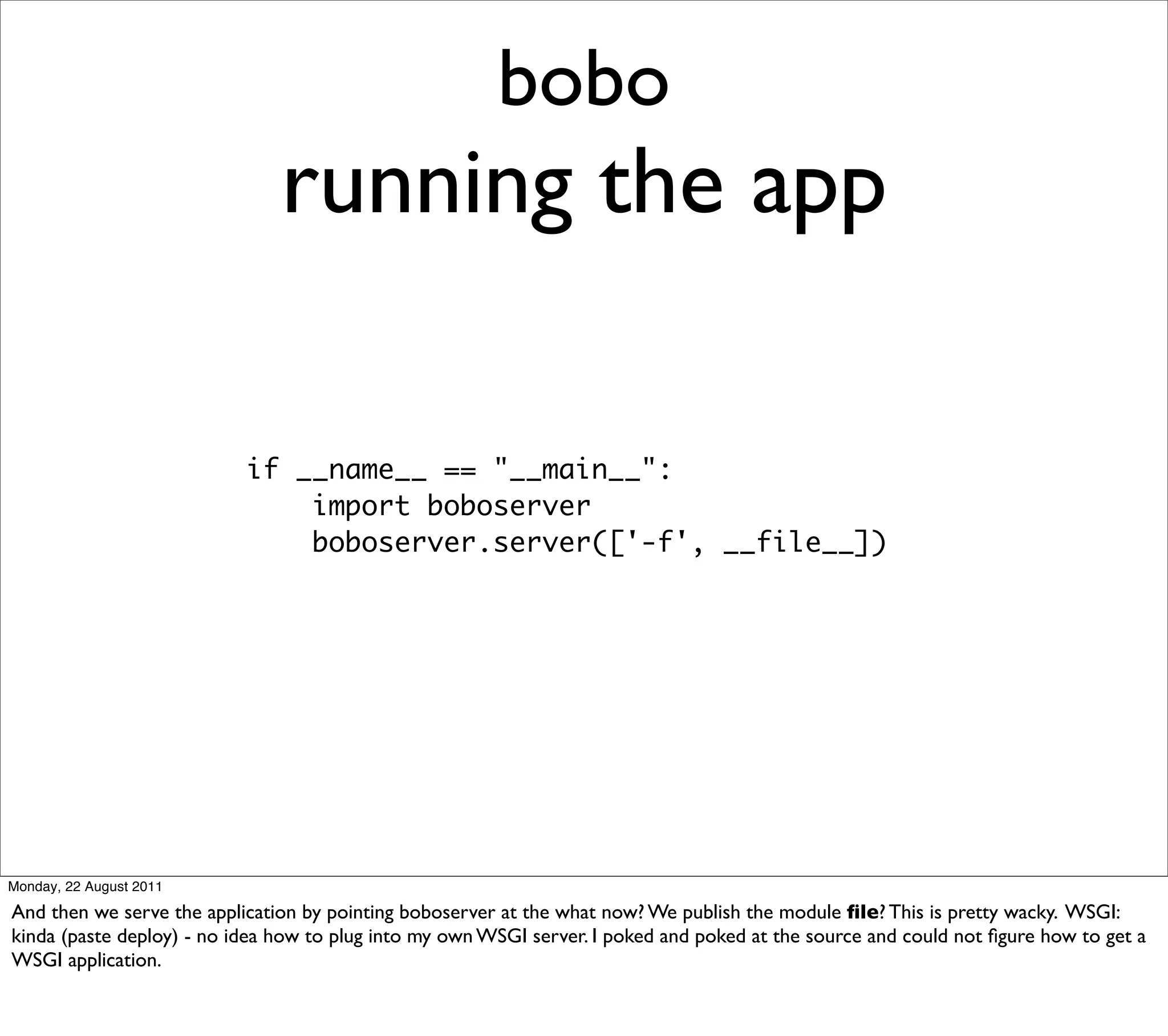 bobo
                               running the app

                           if __name__ == "__main__":
                               import boboserver
                               boboserver.server(['-f', __file__])




Monday, 22 August 2011

And then we serve the application by pointing boboserver at the what now? We publish the module ﬁle? This is pretty wacky. WSGI:
kinda (paste deploy) - no idea how to plug into my own WSGI server. I poked and poked at the source and could not ﬁgure how to get a
WSGI application.
 