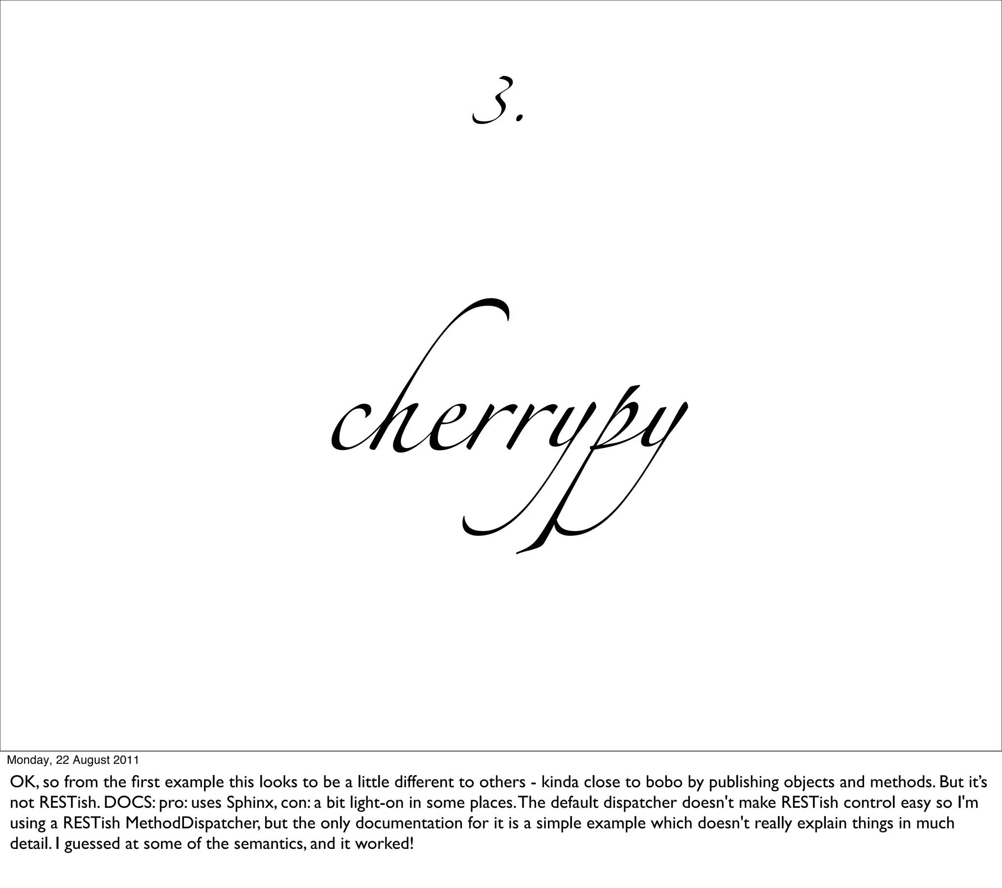 3.




                                            cherrypy


Monday, 22 August 2011

OK, so from the ﬁrst example this looks to be a little different to others - kinda close to bobo by publishing objects and methods. But it’s
not RESTish. DOCS: pro: uses Sphinx, con: a bit light-on in some places. The default dispatcher doesn't make RESTish control easy so I'm
using a RESTish MethodDispatcher, but the only documentation for it is a simple example which doesn't really explain things in much
detail. I guessed at some of the semantics, and it worked!
 