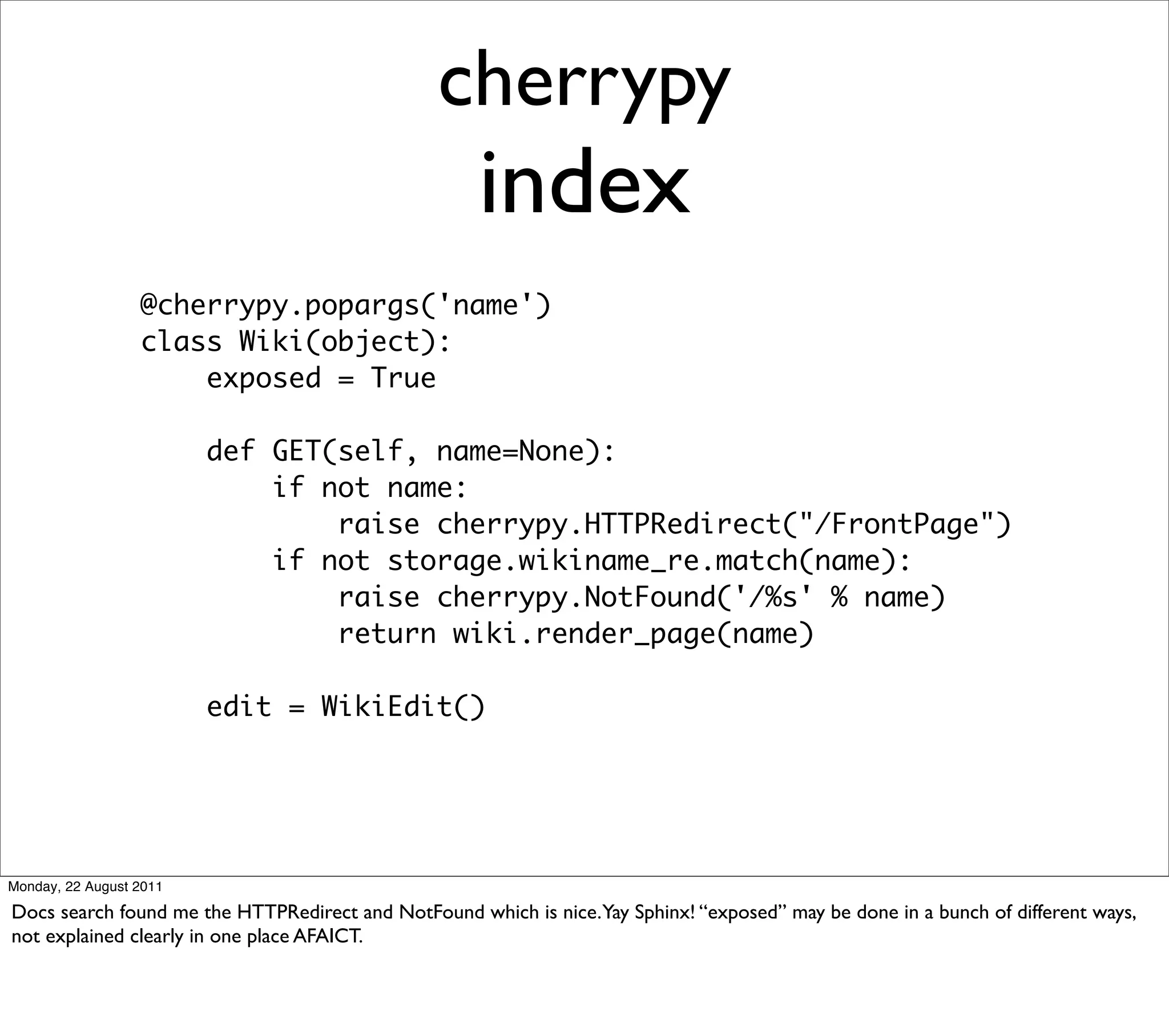 cherrypy
                                                     index
                  @cherrypy.popargs('name')
                  class Wiki(object):
                      exposed = True

                         def GET(self, name=None):
                             if not name:
                                 raise cherrypy.HTTPRedirect("/FrontPage")
                             if not storage.wikiname_re.match(name):
                                 raise cherrypy.NotFound('/%s' % name)
                                 return wiki.render_page(name)

                         edit = WikiEdit()




Monday, 22 August 2011

Docs search found me the HTTPRedirect and NotFound which is nice.Yay Sphinx! “exposed” may be done in a bunch of different ways,
not explained clearly in one place AFAICT.
 