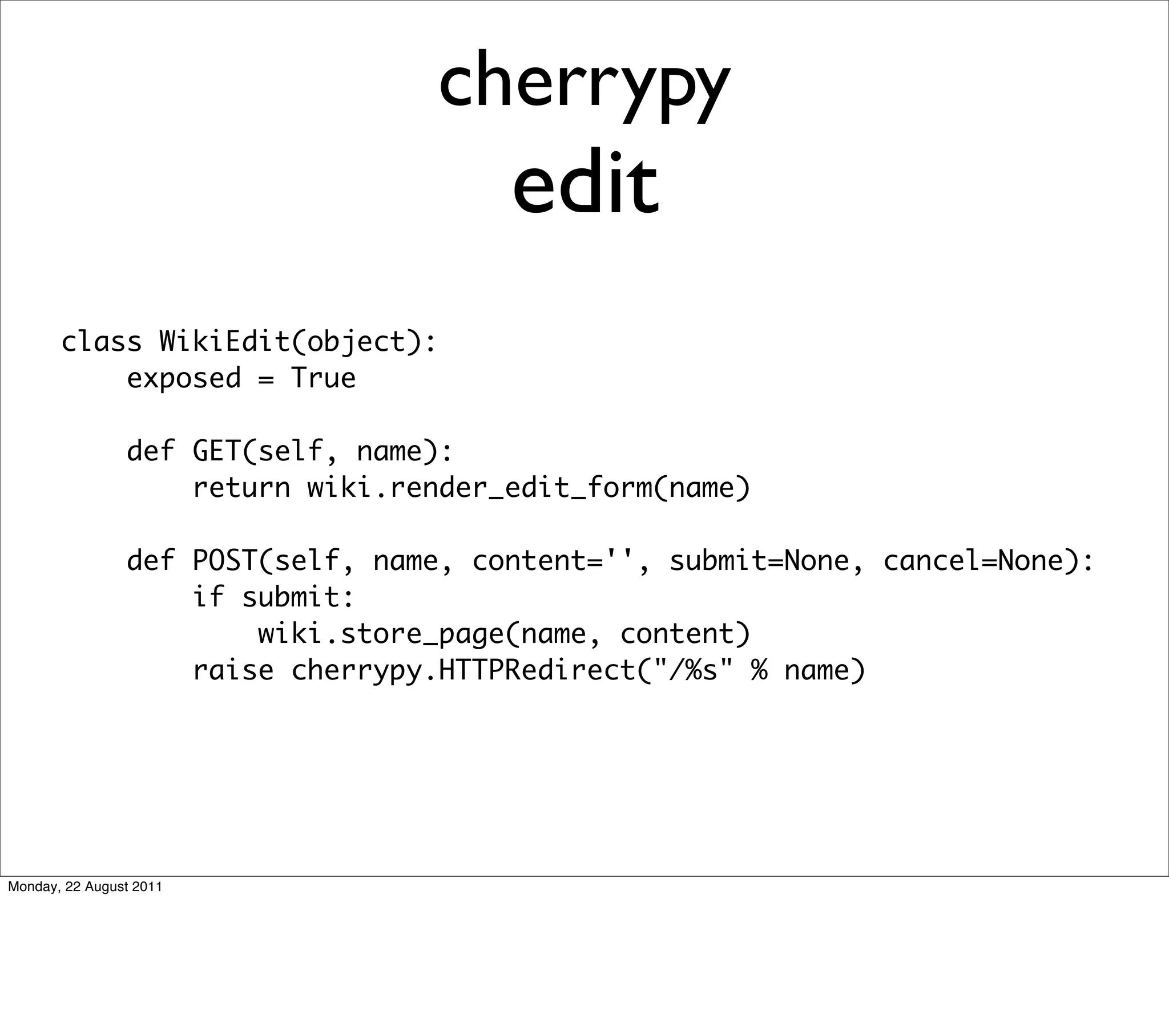 cherrypy
                                       edit
       class WikiEdit(object):
           exposed = True

                def GET(self, name):
                    return wiki.render_edit_form(name)

                def POST(self, name, content='', submit=None, cancel=None):
                    if submit:
                        wiki.store_page(name, content)
                    raise cherrypy.HTTPRedirect("/%s" % name)




Monday, 22 August 2011
 