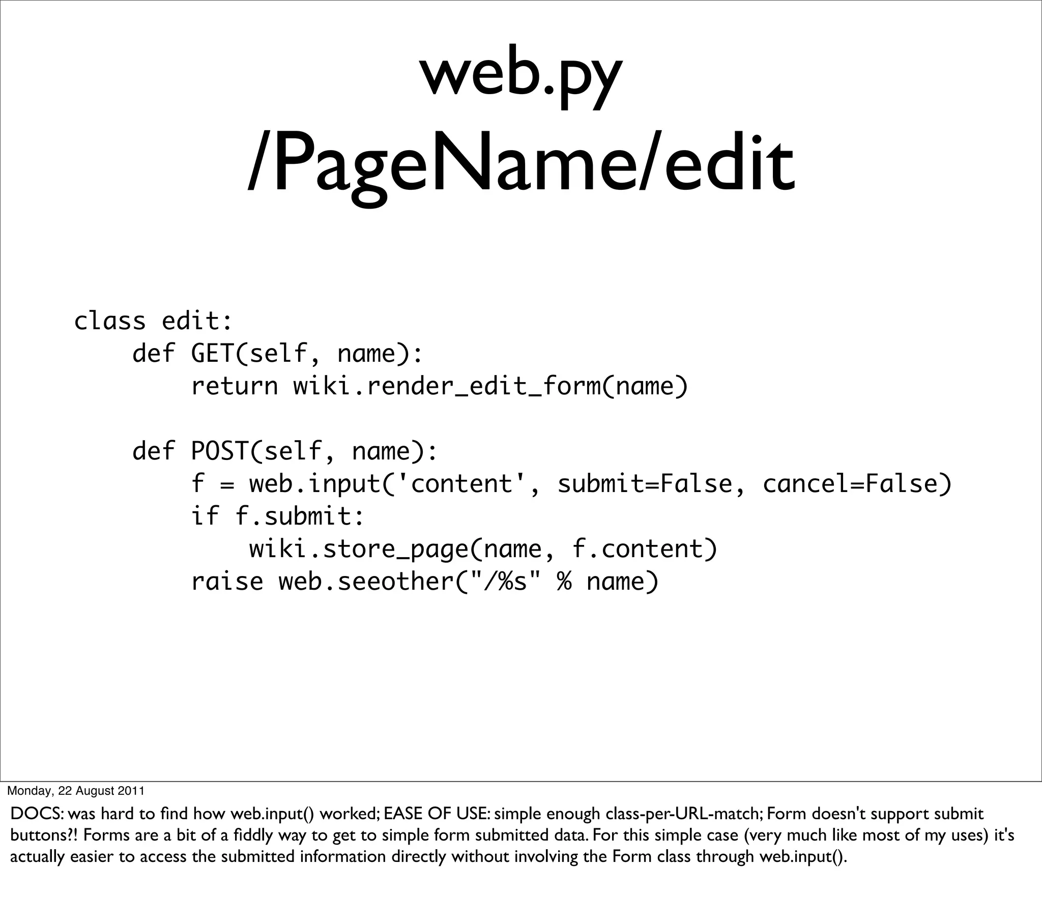 web.py
                                /PageName/edit
          class edit:
              def GET(self, name):
                  return wiki.render_edit_form(name)

                   def POST(self, name):
                       f = web.input('content', submit=False, cancel=False)
                       if f.submit:
                           wiki.store_page(name, f.content)
                       raise web.seeother("/%s" % name)




Monday, 22 August 2011

DOCS: was hard to ﬁnd how web.input() worked; EASE OF USE: simple enough class-per-URL-match; Form doesn't support submit
buttons?! Forms are a bit of a ﬁddly way to get to simple form submitted data. For this simple case (very much like most of my uses) it's
actually easier to access the submitted information directly without involving the Form class through web.input().
 