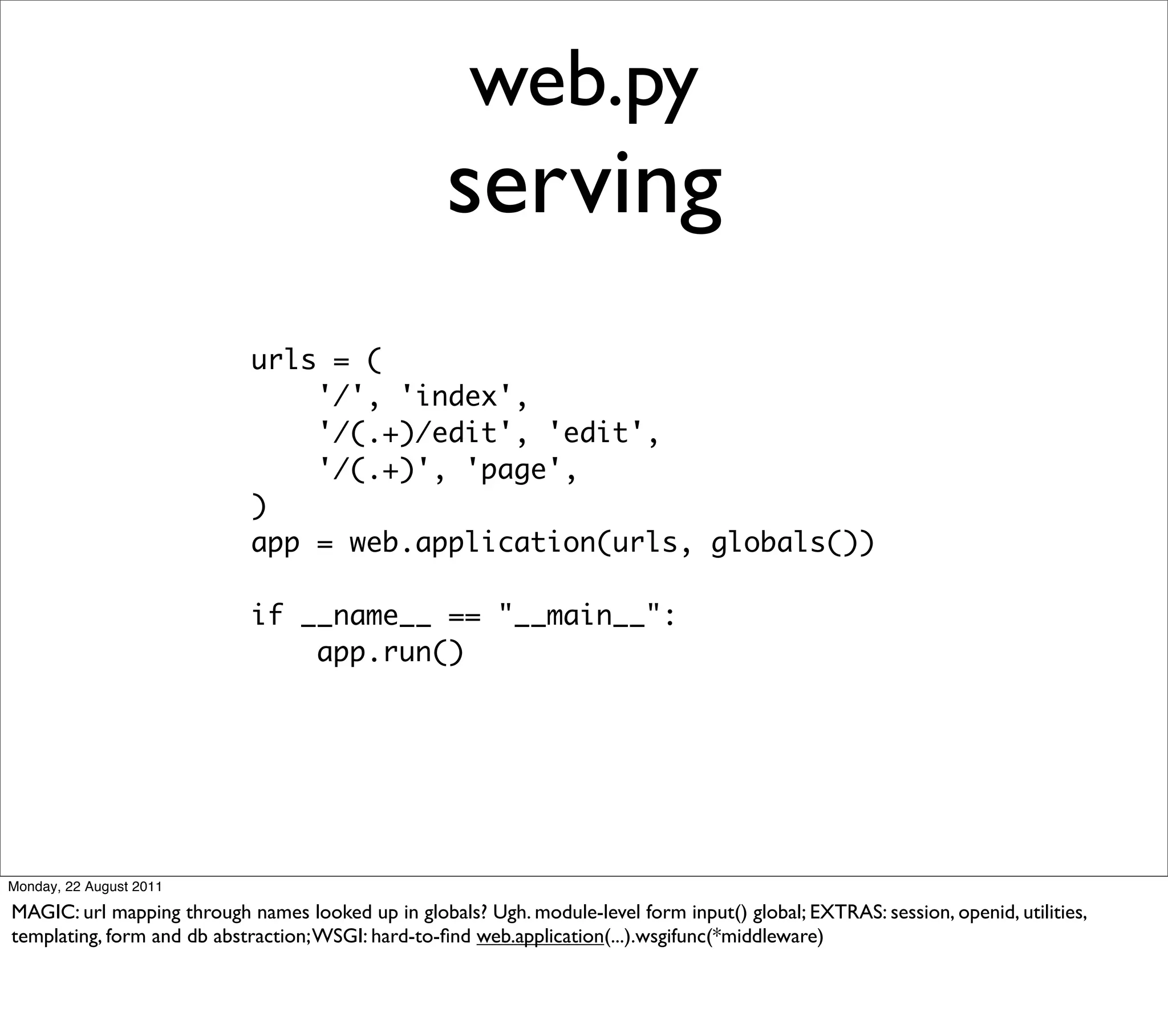 web.py
                                                    serving
                            urls = (
                                '/', 'index',
                                '/(.+)/edit', 'edit',
                                '/(.+)', 'page',
                            )
                            app = web.application(urls, globals())

                            if __name__ == "__main__":
                                app.run()




Monday, 22 August 2011

MAGIC: url mapping through names looked up in globals? Ugh. module-level form input() global; EXTRAS: session, openid, utilities,
templating, form and db abstraction; WSGI: hard-to-ﬁnd web.application(...).wsgifunc(*middleware)
 