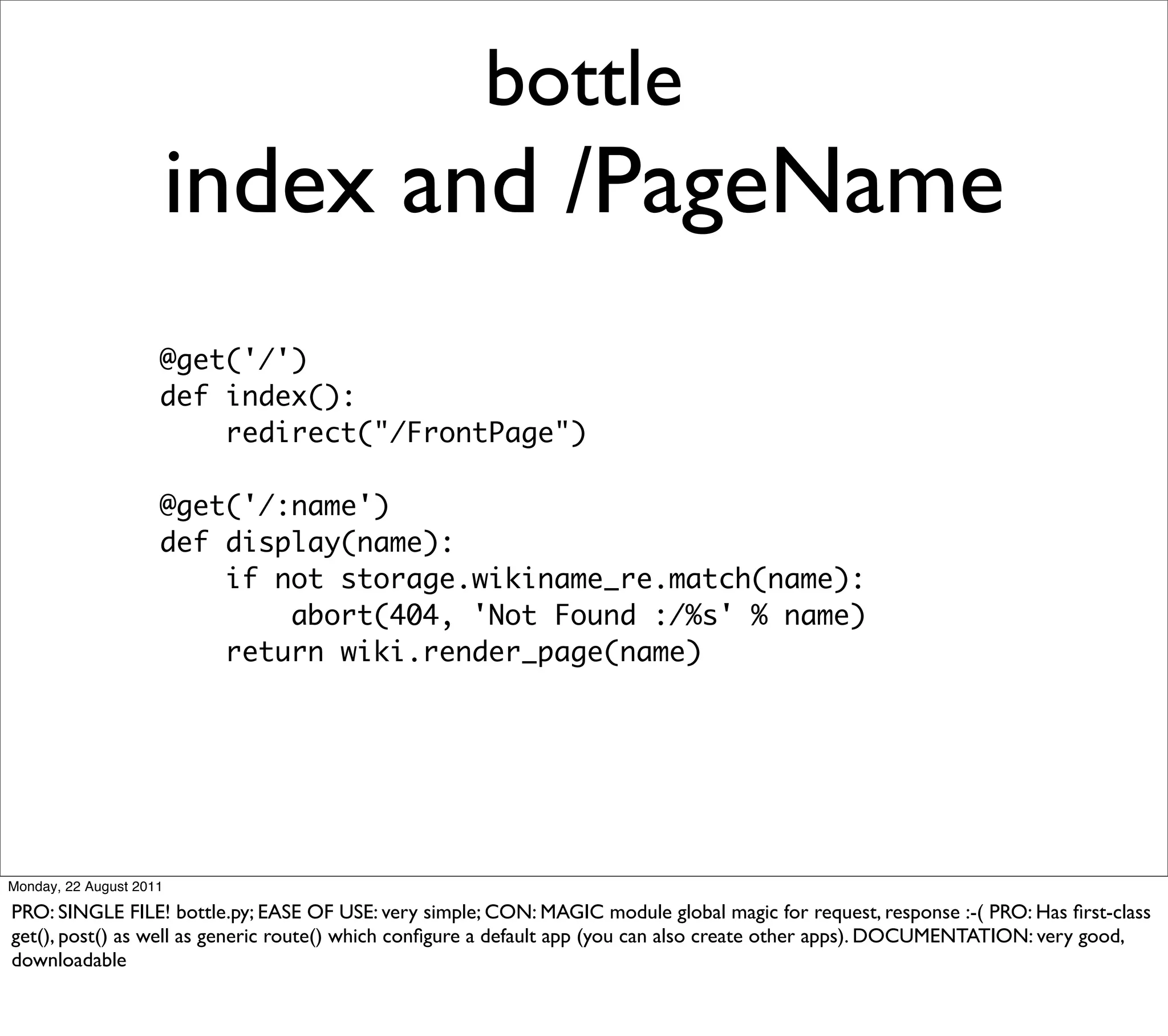 bottle
                         index and /PageName
                     @get('/')
                     def index():
                         redirect("/FrontPage")

                     @get('/:name')
                     def display(name):
                         if not storage.wikiname_re.match(name):
                             abort(404, 'Not Found :/%s' % name)
                         return wiki.render_page(name)




Monday, 22 August 2011

PRO: SINGLE FILE! bottle.py; EASE OF USE: very simple; CON: MAGIC module global magic for request, response :-( PRO: Has ﬁrst-class
get(), post() as well as generic route() which conﬁgure a default app (you can also create other apps). DOCUMENTATION: very good,
downloadable
 