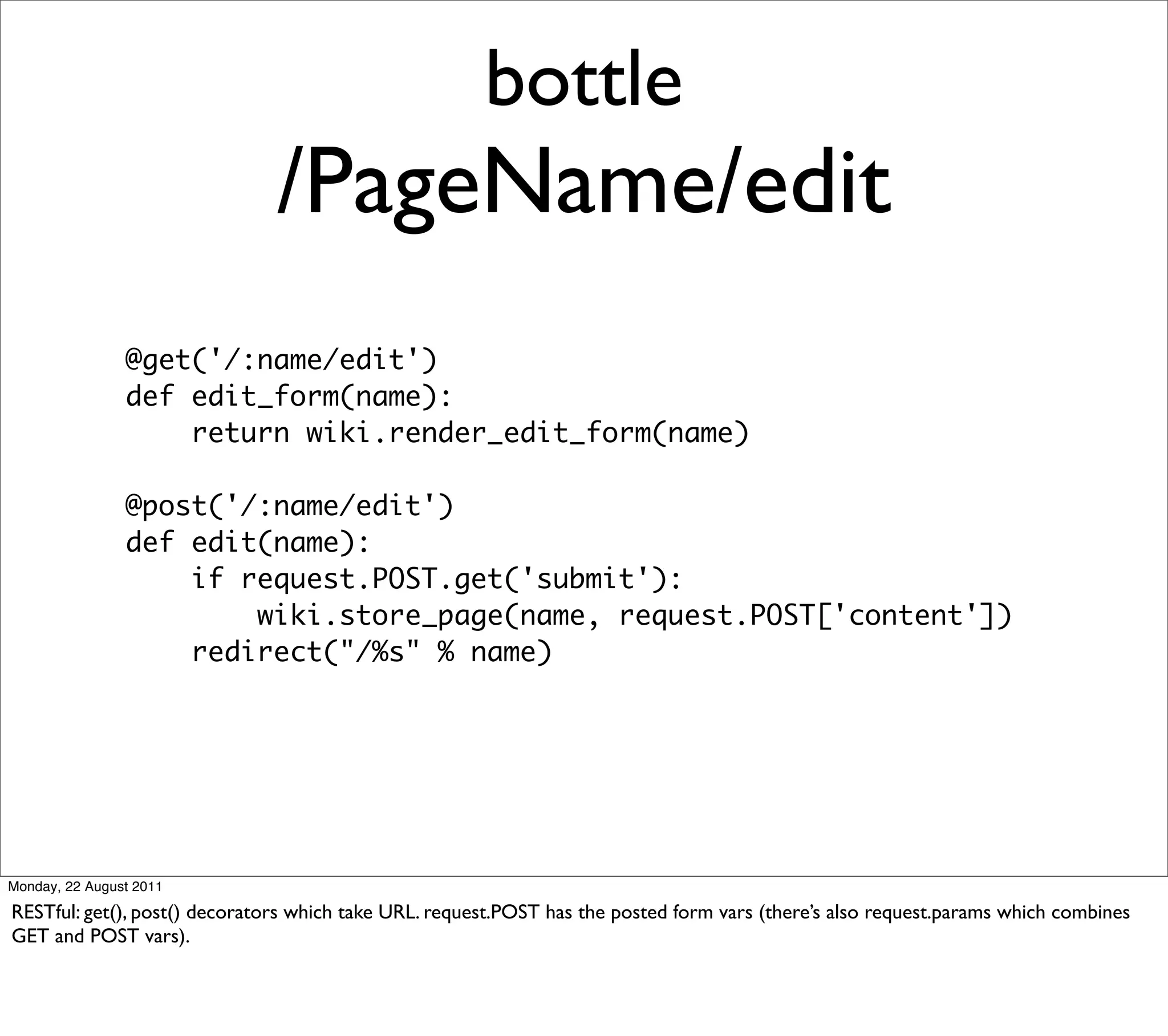 bottle
                               /PageName/edit
                @get('/:name/edit')
                def edit_form(name):
                    return wiki.render_edit_form(name)

                @post('/:name/edit')
                def edit(name):
                    if request.POST.get('submit'):
                        wiki.store_page(name, request.POST['content'])
                    redirect("/%s" % name)




Monday, 22 August 2011

RESTful: get(), post() decorators which take URL. request.POST has the posted form vars (there’s also request.params which combines
GET and POST vars).
 
