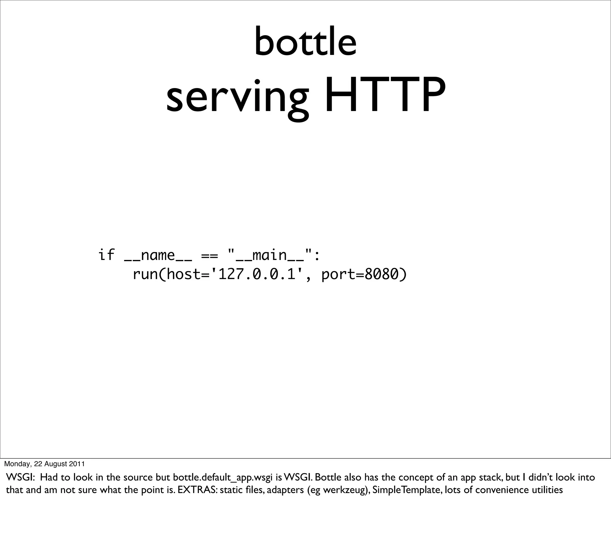 bottle
                                    serving HTTP

                         if __name__ == "__main__":
                             run(host='127.0.0.1', port=8080)




Monday, 22 August 2011

WSGI: Had to look in the source but bottle.default_app.wsgi is WSGI. Bottle also has the concept of an app stack, but I didn’t look into
that and am not sure what the point is. EXTRAS: static ﬁles, adapters (eg werkzeug), SimpleTemplate, lots of convenience utilities
 