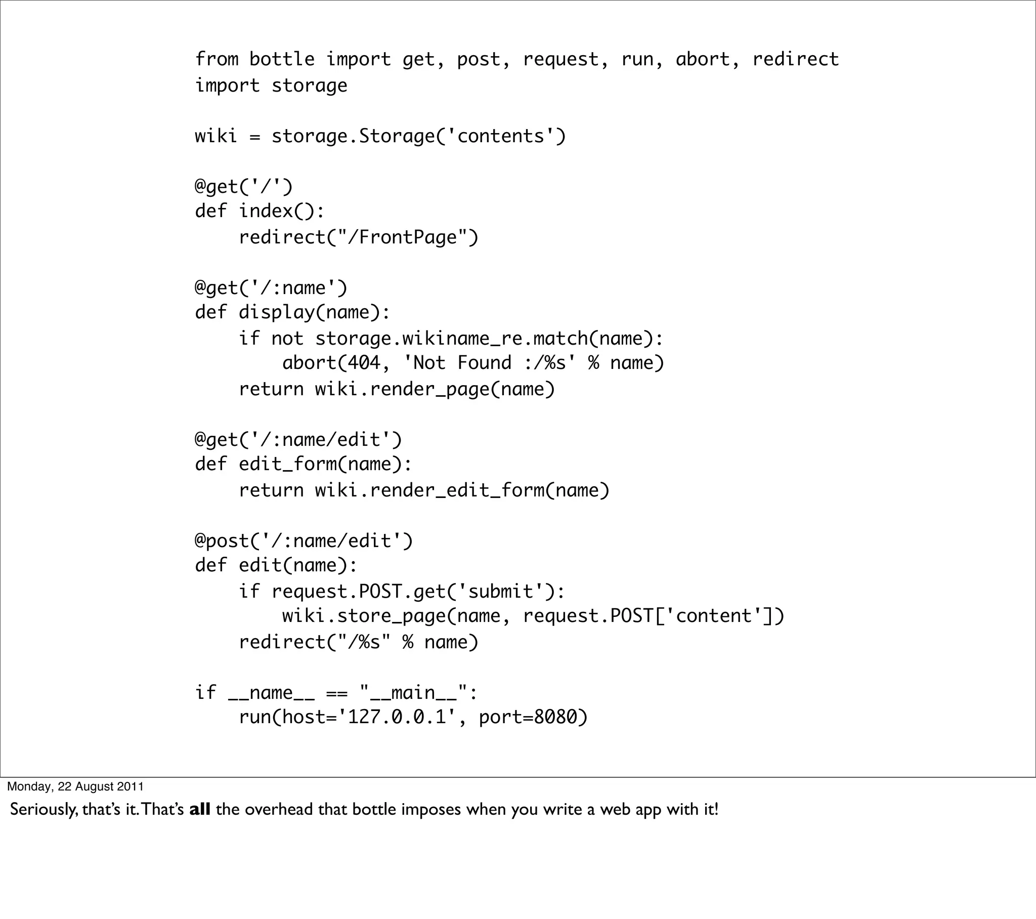 from bottle import get, post, request, run, abort, redirect
                         import storage

                         wiki = storage.Storage('contents')

                         @get('/')
                         def index():
                             redirect("/FrontPage")

                         @get('/:name')
                         def display(name):
                             if not storage.wikiname_re.match(name):
                                 abort(404, 'Not Found :/%s' % name)
                             return wiki.render_page(name)

                         @get('/:name/edit')
                         def edit_form(name):
                             return wiki.render_edit_form(name)

                         @post('/:name/edit')
                         def edit(name):
                             if request.POST.get('submit'):
                                 wiki.store_page(name, request.POST['content'])
                             redirect("/%s" % name)

                         if __name__ == "__main__":
                             run(host='127.0.0.1', port=8080)


Monday, 22 August 2011

Seriously, that’s it. That’s all the overhead that bottle imposes when you write a web app with it!
 