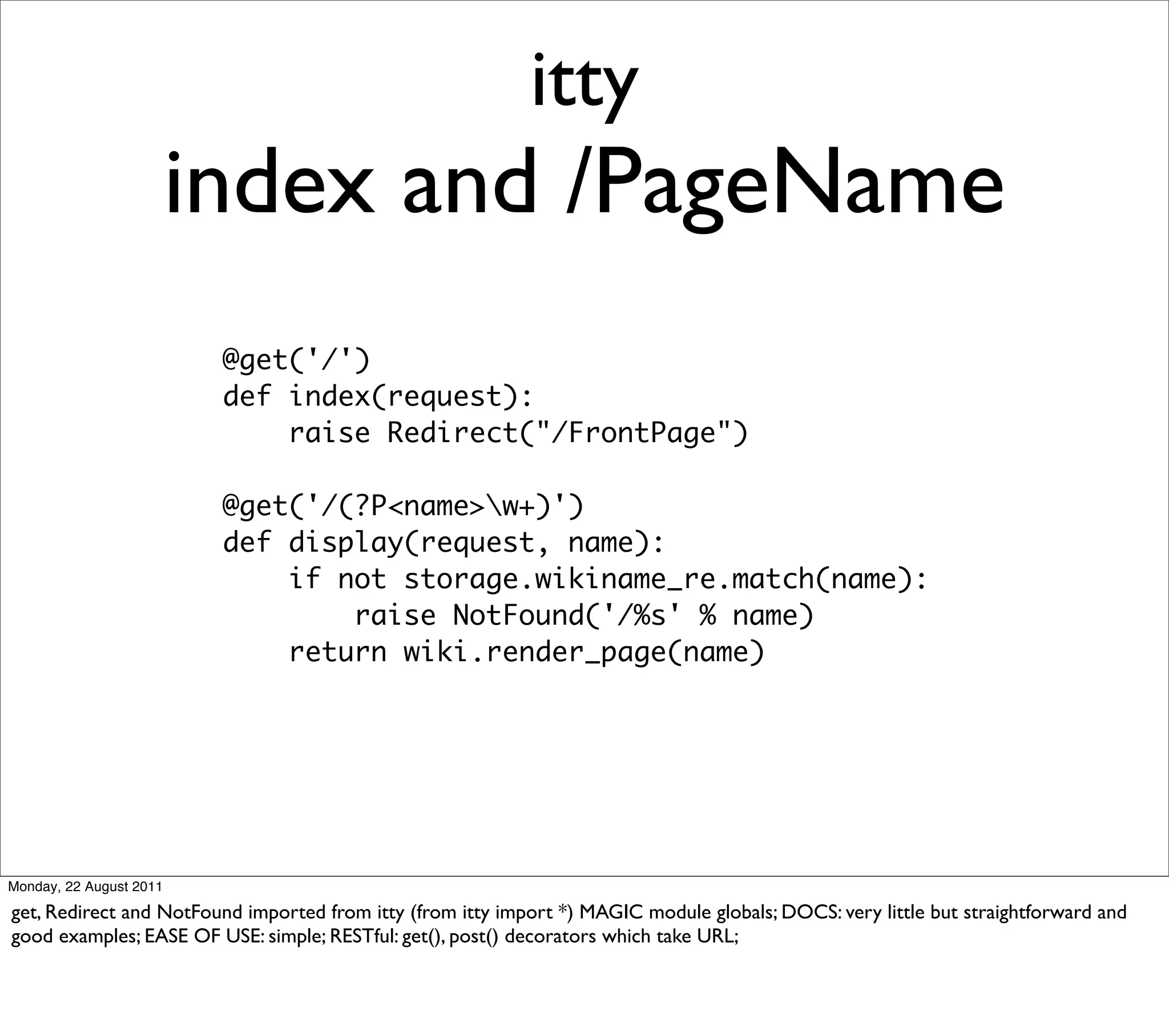 itty
                         index and /PageName
                          @get('/')
                          def index(request):
                              raise Redirect("/FrontPage")

                          @get('/(?P<name>w+)')
                          def display(request, name):
                              if not storage.wikiname_re.match(name):
                                  raise NotFound('/%s' % name)
                              return wiki.render_page(name)




Monday, 22 August 2011

get, Redirect and NotFound imported from itty (from itty import *) MAGIC module globals; DOCS: very little but straightforward and
good examples; EASE OF USE: simple; RESTful: get(), post() decorators which take URL;
 