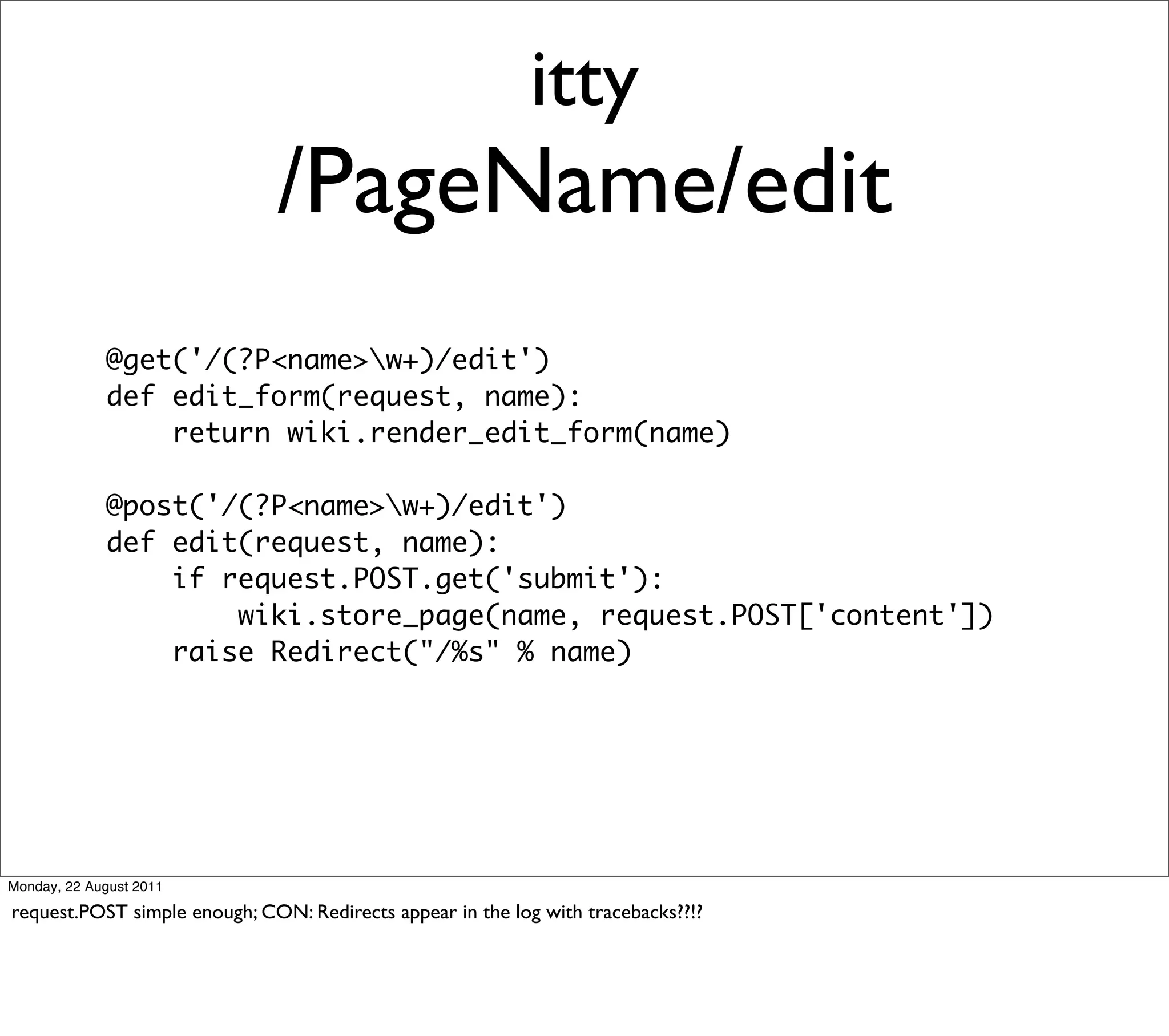 itty
                              /PageName/edit
             @get('/(?P<name>w+)/edit')
             def edit_form(request, name):
                 return wiki.render_edit_form(name)

             @post('/(?P<name>w+)/edit')
             def edit(request, name):
                 if request.POST.get('submit'):
                     wiki.store_page(name, request.POST['content'])
                 raise Redirect("/%s" % name)




Monday, 22 August 2011

request.POST simple enough; CON: Redirects appear in the log with tracebacks??!?
 