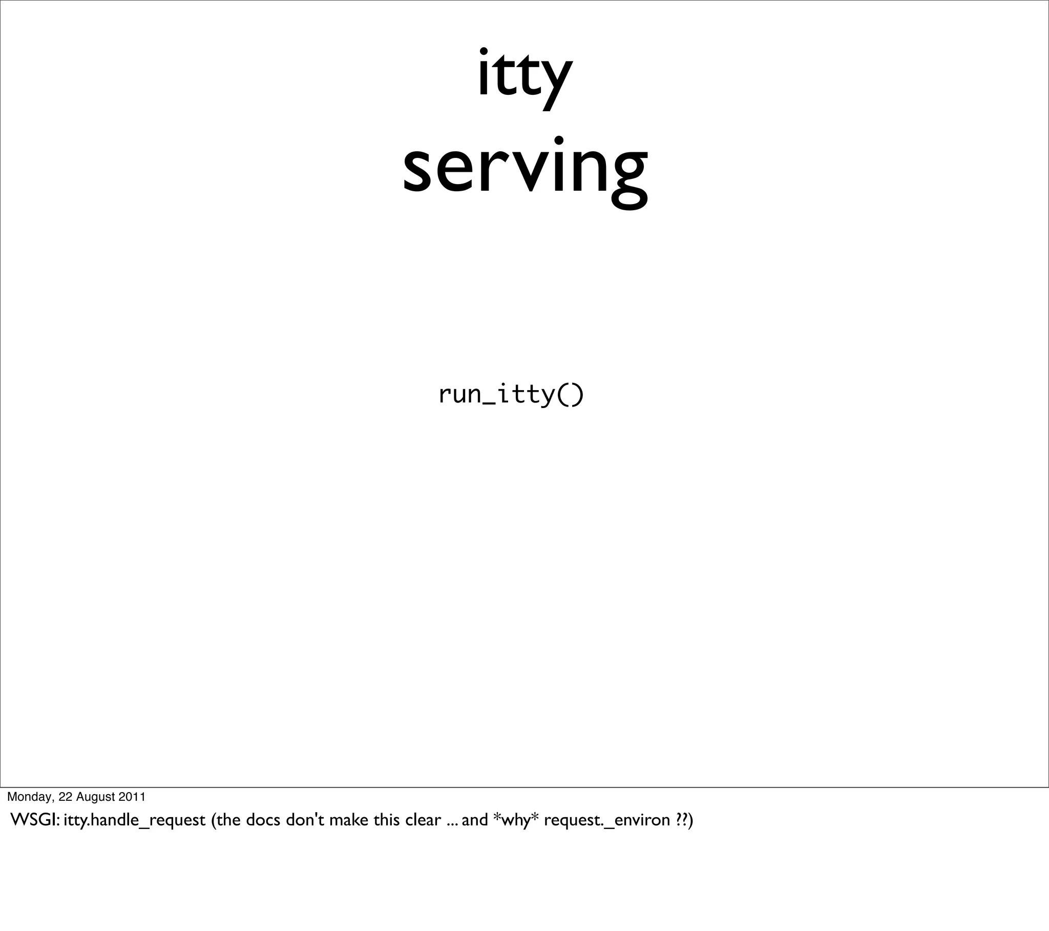itty
                                                    serving

                                                         run_itty()




Monday, 22 August 2011

WSGI: itty.handle_request (the docs don't make this clear ... and *why* request._environ ??)
 