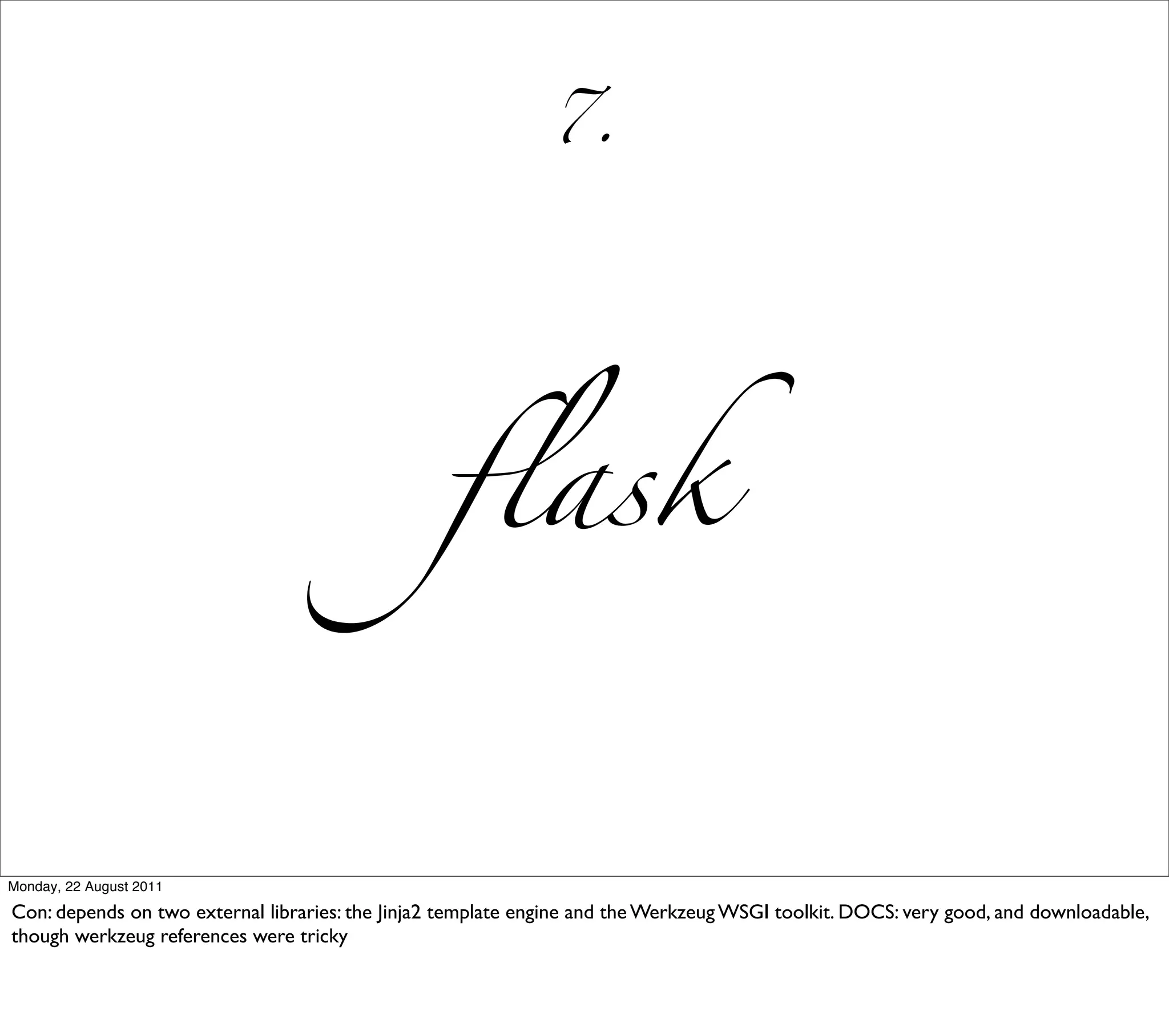 7.




                                                  ﬂask


Monday, 22 August 2011

Con: depends on two external libraries: the Jinja2 template engine and the Werkzeug WSGI toolkit. DOCS: very good, and downloadable,
though werkzeug references were tricky
 