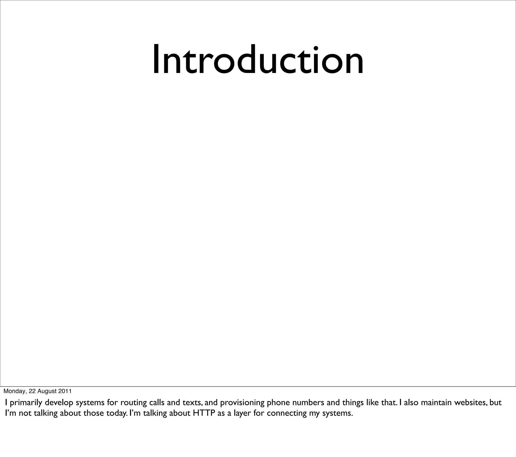 Introduction




Monday, 22 August 2011

I primarily develop systems for routing calls and texts, and provisioning phone numbers and things like that. I also maintain websites, but
I’m not talking about those today. I’m talking about HTTP as a layer for connecting my systems.
 
