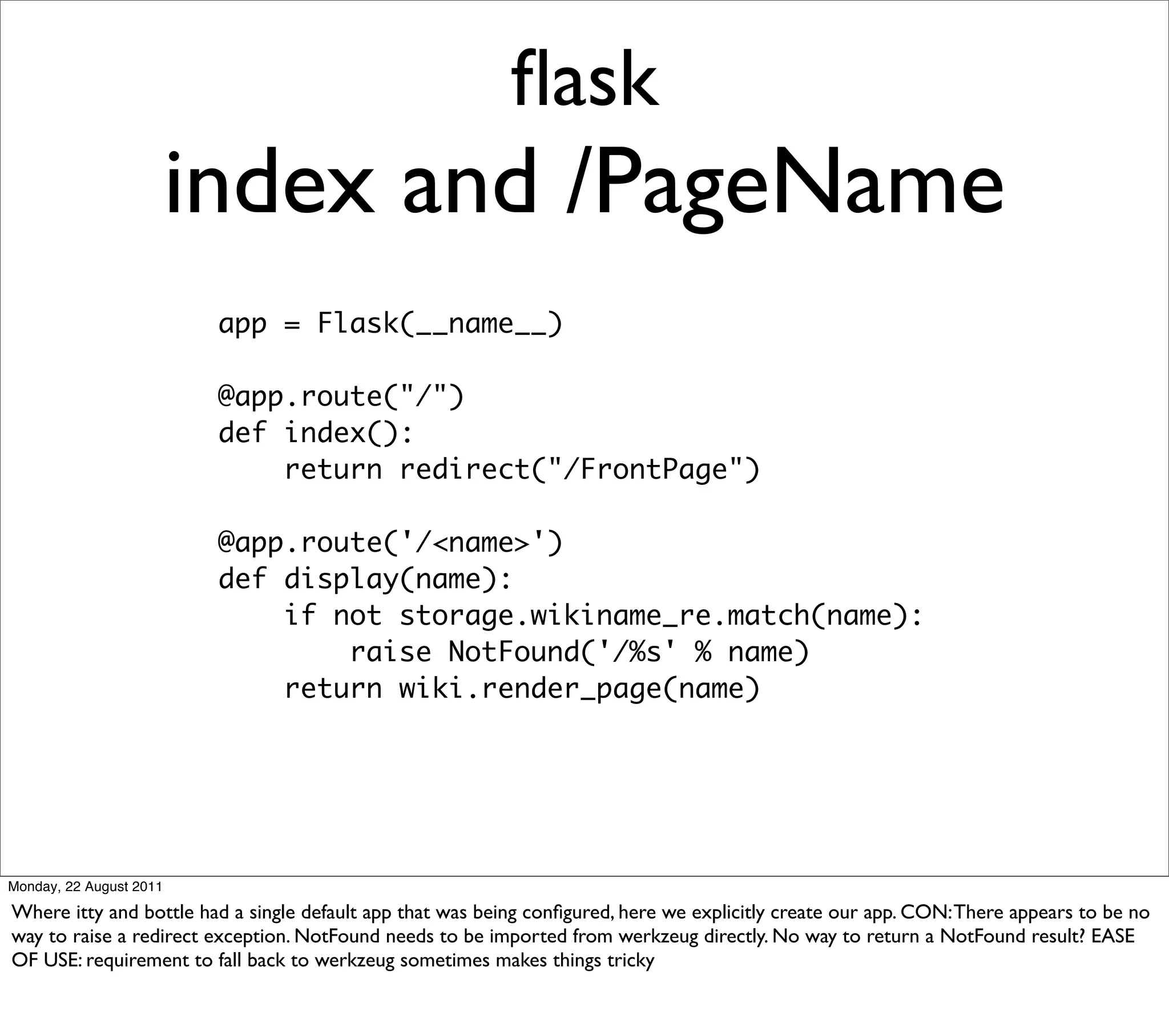 ﬂask
                         index and /PageName
                          app = Flask(__name__)

                          @app.route("/")
                          def index():
                              return redirect("/FrontPage")

                          @app.route('/<name>')
                          def display(name):
                              if not storage.wikiname_re.match(name):
                                  raise NotFound('/%s' % name)
                              return wiki.render_page(name)




Monday, 22 August 2011

Where itty and bottle had a single default app that was being conﬁgured, here we explicitly create our app. CON: There appears to be no
way to raise a redirect exception. NotFound needs to be imported from werkzeug directly. No way to return a NotFound result? EASE
OF USE: requirement to fall back to werkzeug sometimes makes things tricky
 