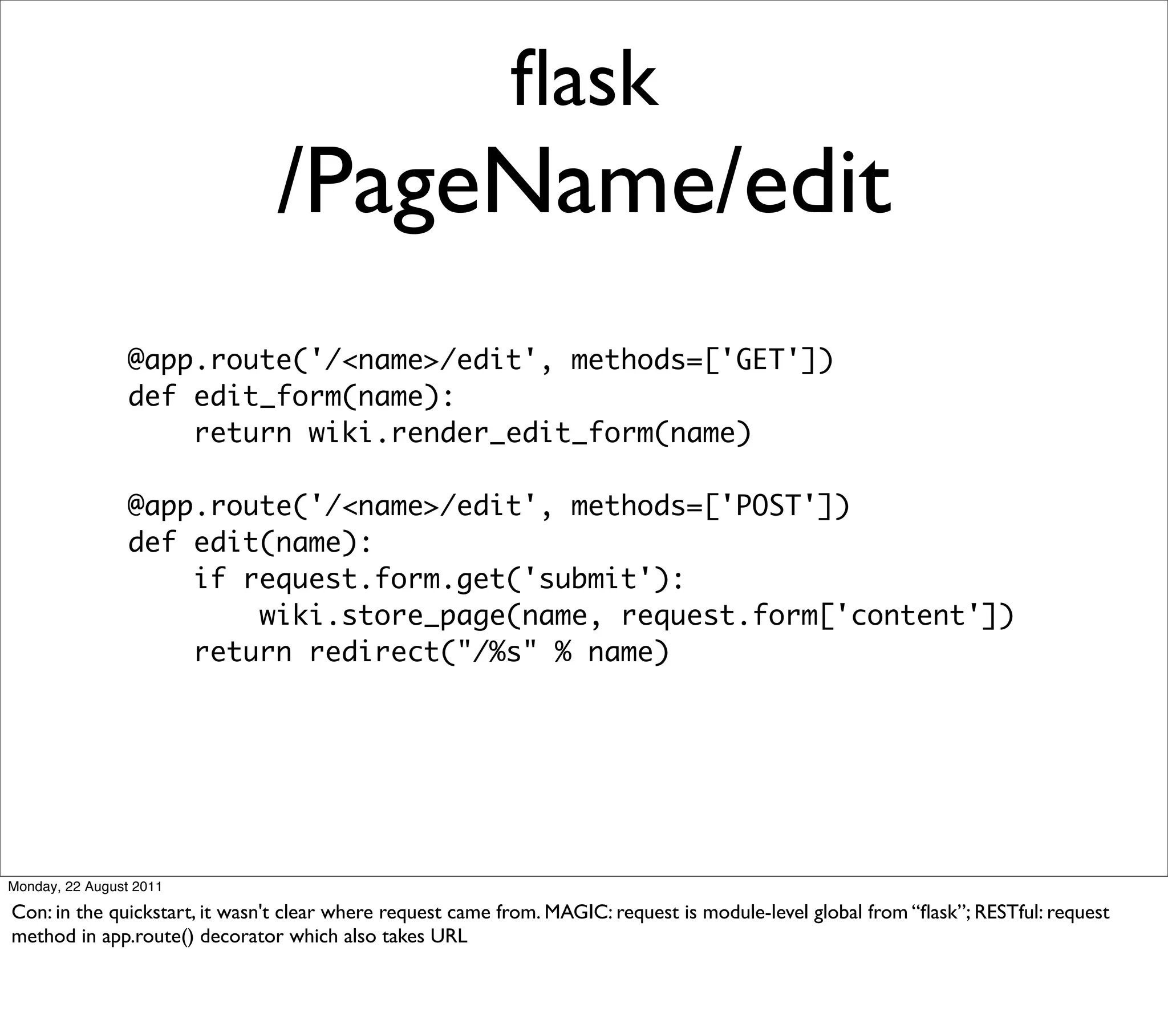ﬂask
                               /PageName/edit
                 @app.route('/<name>/edit', methods=['GET'])
                 def edit_form(name):
                     return wiki.render_edit_form(name)

                 @app.route('/<name>/edit', methods=['POST'])
                 def edit(name):
                     if request.form.get('submit'):
                         wiki.store_page(name, request.form['content'])
                     return redirect("/%s" % name)




Monday, 22 August 2011

Con: in the quickstart, it wasn't clear where request came from. MAGIC: request is module-level global from “ﬂask”; RESTful: request
method in app.route() decorator which also takes URL
 