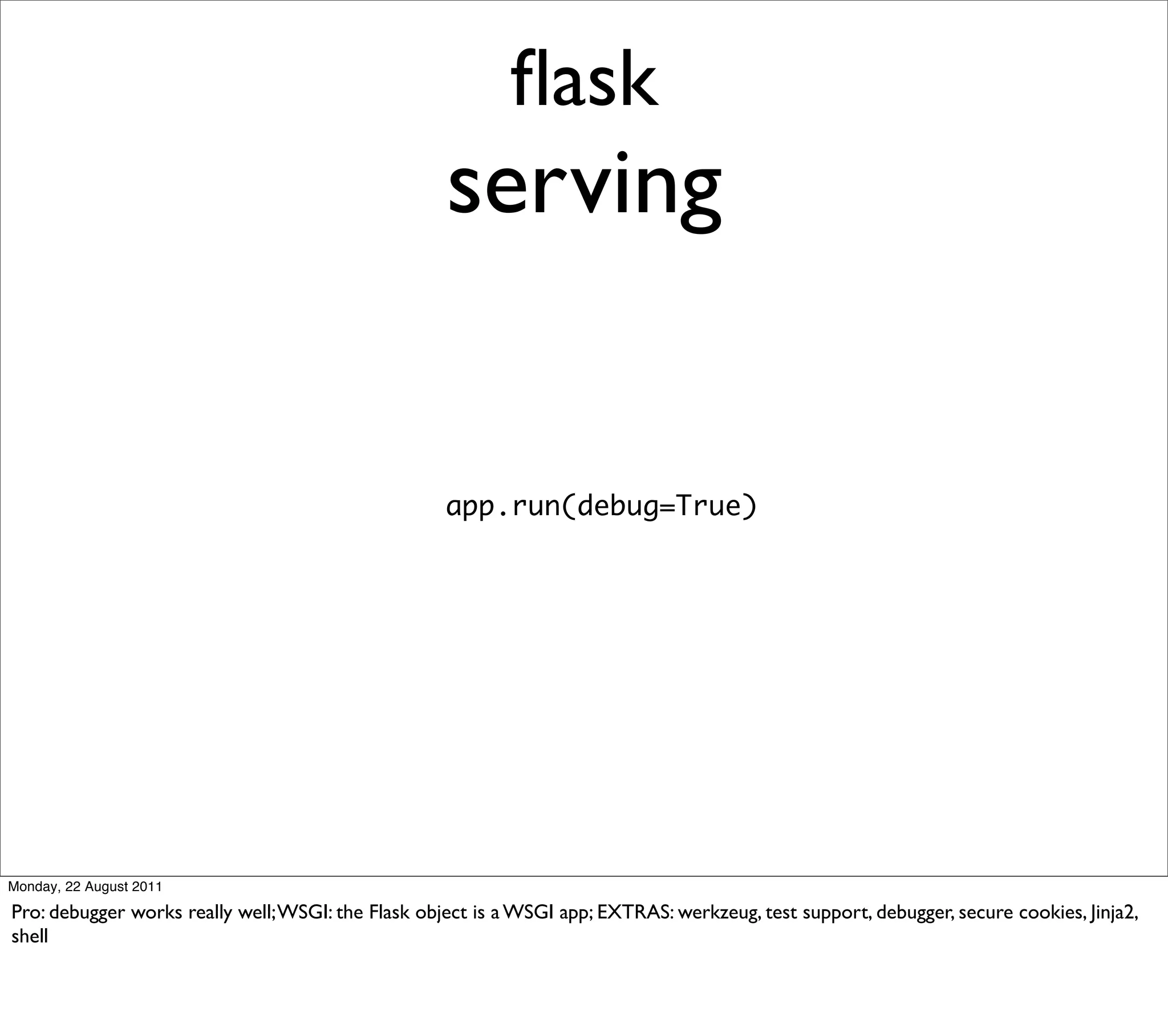 ﬂask
                                                    serving


                                                    app.run(debug=True)




Monday, 22 August 2011

Pro: debugger works really well; WSGI: the Flask object is a WSGI app; EXTRAS: werkzeug, test support, debugger, secure cookies, Jinja2,
shell
 