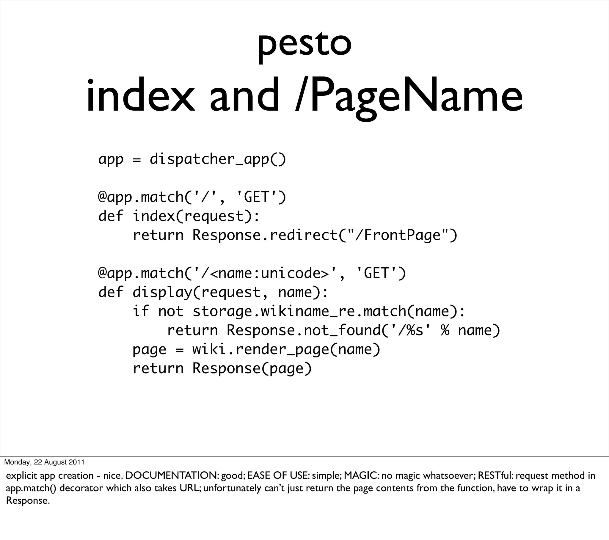 pesto
                         index and /PageName
                         app = dispatcher_app()

                         @app.match('/', 'GET')
                         def index(request):
                             return Response.redirect("/FrontPage")

                         @app.match('/<name:unicode>', 'GET')
                         def display(request, name):
                             if not storage.wikiname_re.match(name):
                                 return Response.not_found('/%s' % name)
                             page = wiki.render_page(name)
                             return Response(page)




Monday, 22 August 2011

explicit app creation - nice. DOCUMENTATION: good; EASE OF USE: simple; MAGIC: no magic whatsoever; RESTful: request method in
app.match() decorator which also takes URL; unfortunately can’t just return the page contents from the function, have to wrap it in a
Response.
 