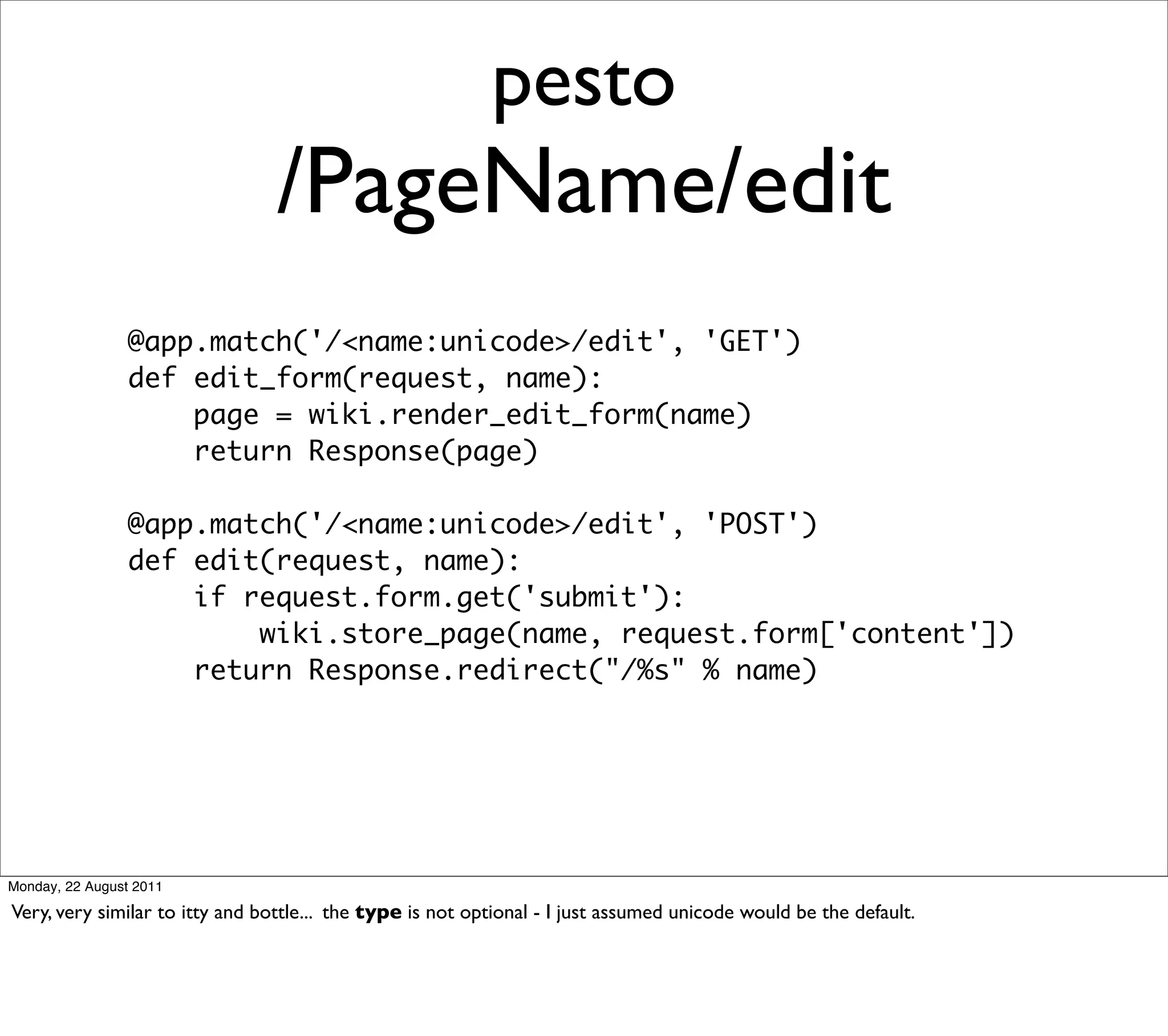 pesto
                                /PageName/edit
                 @app.match('/<name:unicode>/edit', 'GET')
                 def edit_form(request, name):
                     page = wiki.render_edit_form(name)
                     return Response(page)

                 @app.match('/<name:unicode>/edit', 'POST')
                 def edit(request, name):
                     if request.form.get('submit'):
                         wiki.store_page(name, request.form['content'])
                     return Response.redirect("/%s" % name)




Monday, 22 August 2011

Very, very similar to itty and bottle... the type is not optional - I just assumed unicode would be the default.
 