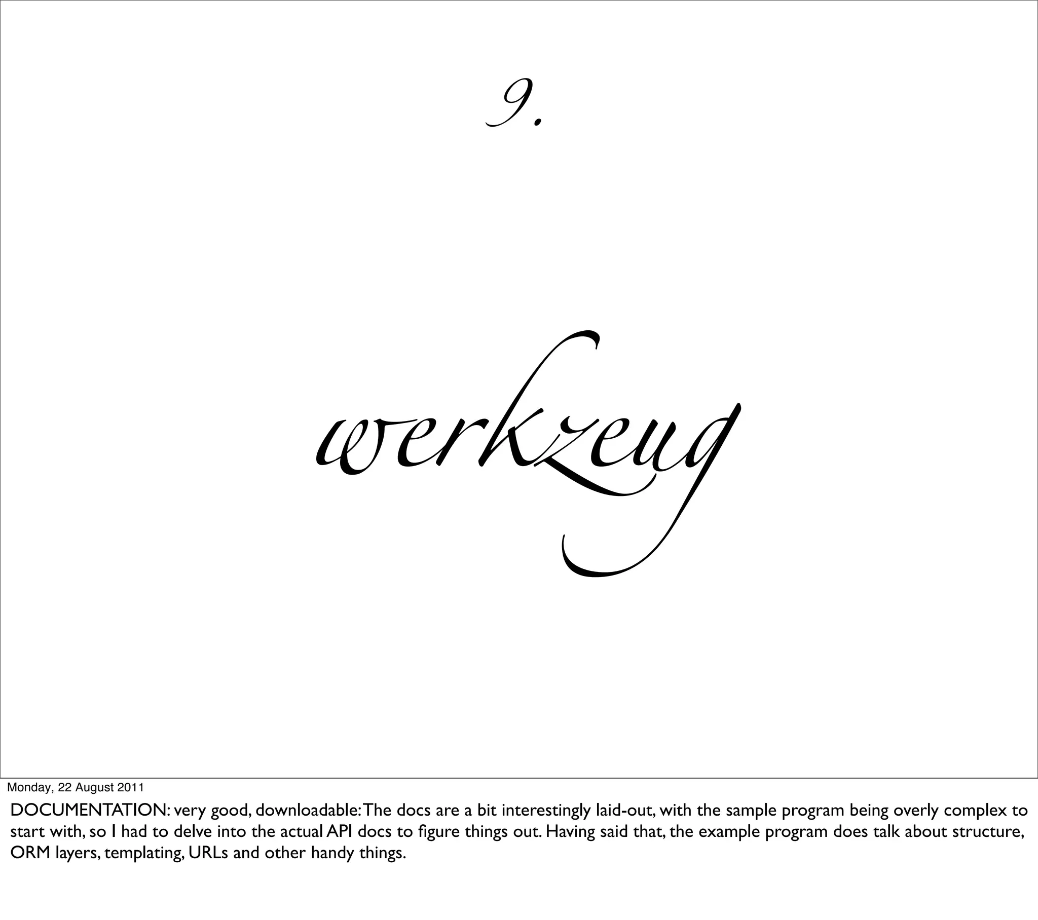 9.




                                        werkzeug


Monday, 22 August 2011

DOCUMENTATION: very good, downloadable: The docs are a bit interestingly laid-out, with the sample program being overly complex to
start with, so I had to delve into the actual API docs to ﬁgure things out. Having said that, the example program does talk about structure,
ORM layers, templating, URLs and other handy things.
 