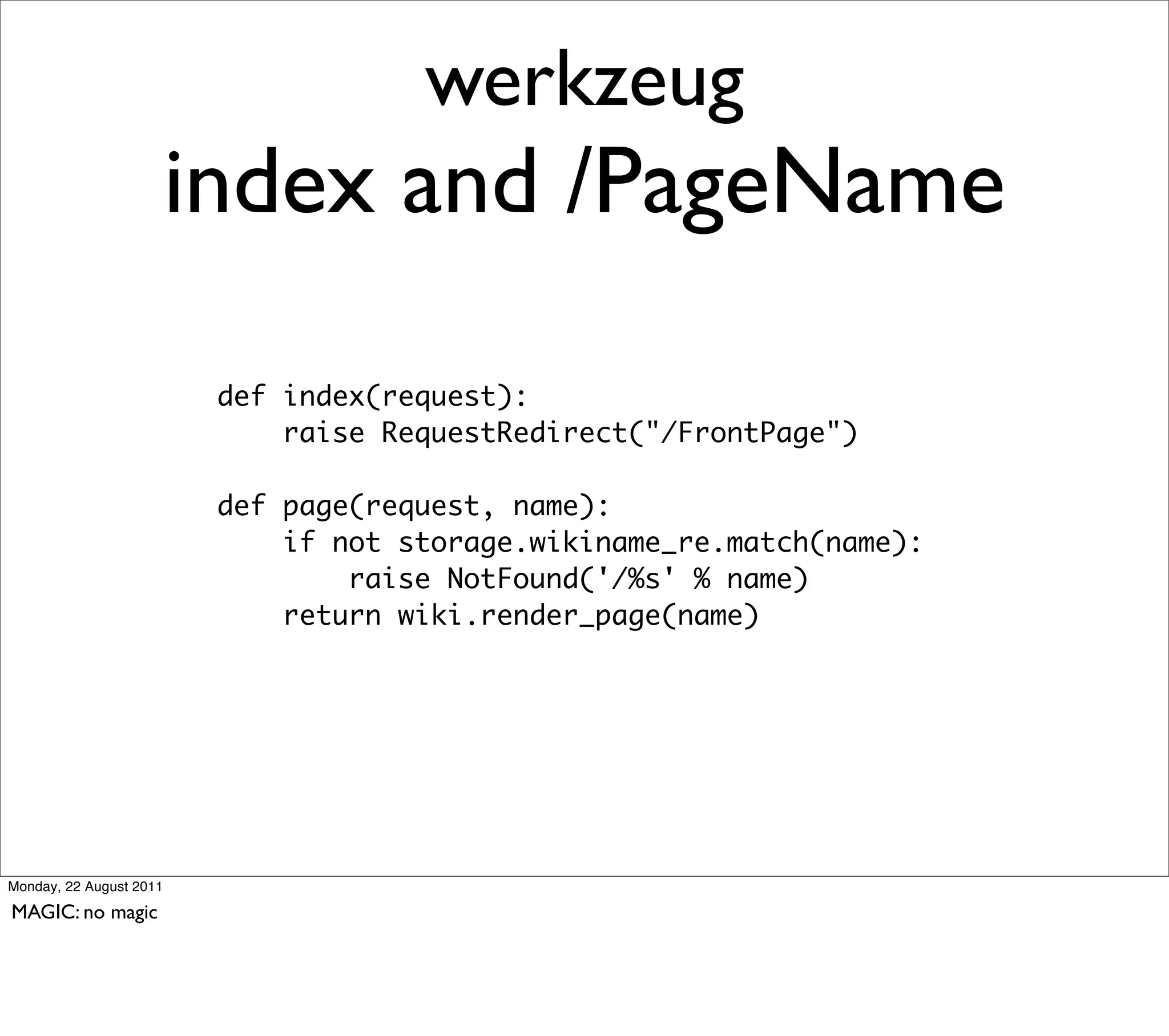 werkzeug
                         index and /PageName

                          def index(request):
                              raise RequestRedirect("/FrontPage")

                          def page(request, name):
                              if not storage.wikiname_re.match(name):
                                  raise NotFound('/%s' % name)
                              return wiki.render_page(name)




Monday, 22 August 2011

MAGIC: no magic
 