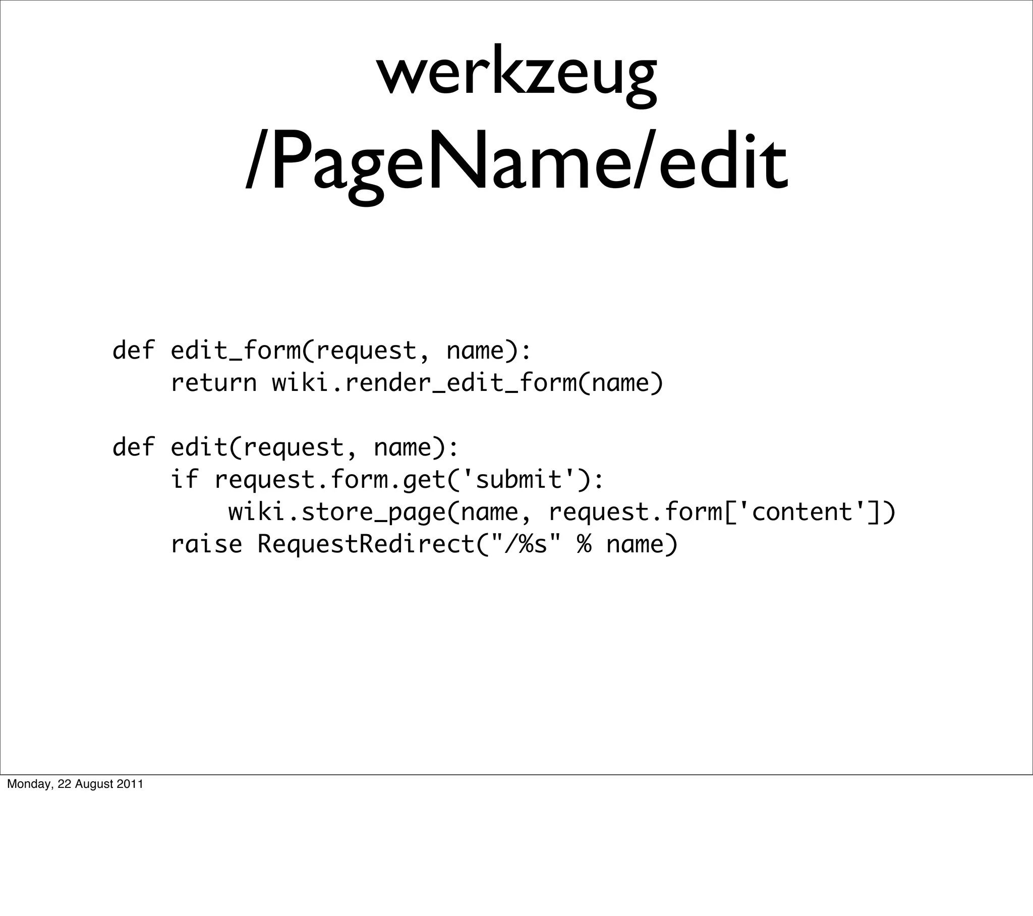 werkzeug
                         /PageName/edit

                def edit_form(request, name):
                    return wiki.render_edit_form(name)

                def edit(request, name):
                    if request.form.get('submit'):
                        wiki.store_page(name, request.form['content'])
                    raise RequestRedirect("/%s" % name)




Monday, 22 August 2011
 