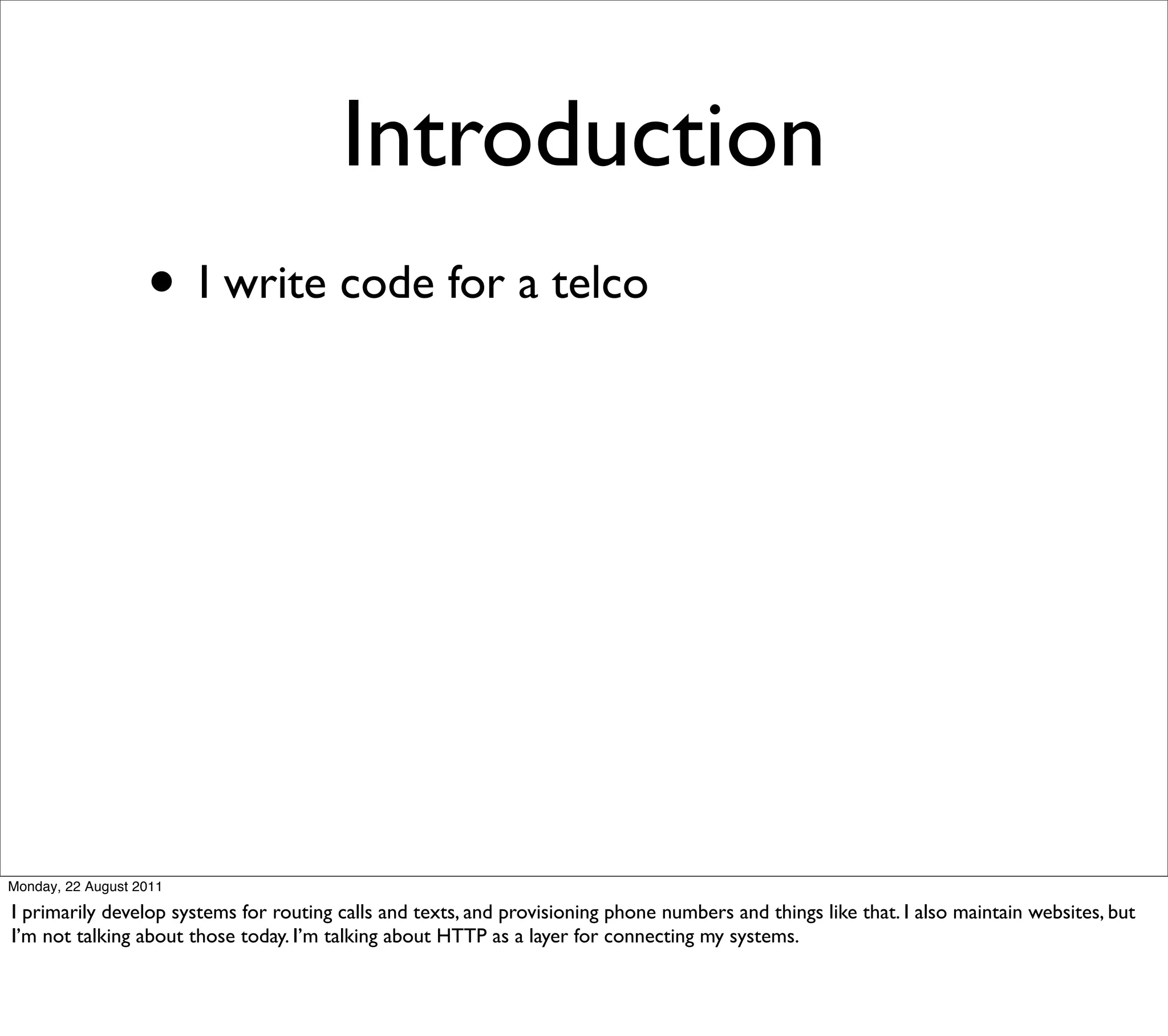 Introduction
                   • I write code for a telco




Monday, 22 August 2011

I primarily develop systems for routing calls and texts, and provisioning phone numbers and things like that. I also maintain websites, but
I’m not talking about those today. I’m talking about HTTP as a layer for connecting my systems.
 