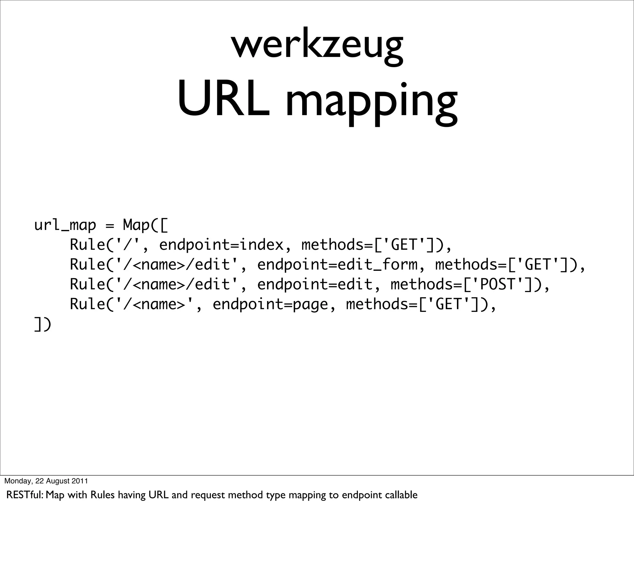werkzeug
                                   URL mapping

       url_map = Map([
           Rule('/', endpoint=index, methods=['GET']),
           Rule('/<name>/edit', endpoint=edit_form, methods=['GET']),
           Rule('/<name>/edit', endpoint=edit, methods=['POST']),
           Rule('/<name>', endpoint=page, methods=['GET']),
       ])




Monday, 22 August 2011

RESTful: Map with Rules having URL and request method type mapping to endpoint callable
 