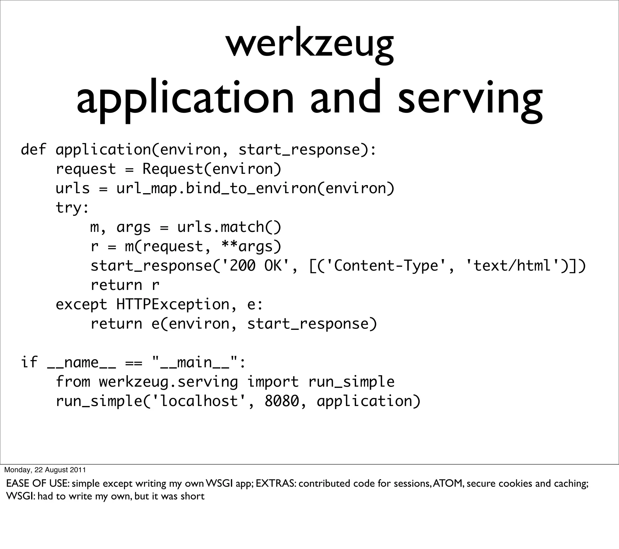 werkzeug
                   application and serving
    def application(environ, start_response):
        request = Request(environ)
        urls = url_map.bind_to_environ(environ)
        try:
             m, args = urls.match()
             r = m(request, **args)
             start_response('200 OK', [('Content-Type', 'text/html')])
             return r
        except HTTPException, e:
             return e(environ, start_response)

    if __name__ == "__main__":
        from werkzeug.serving import run_simple
        run_simple('localhost', 8080, application)



Monday, 22 August 2011

EASE OF USE: simple except writing my own WSGI app; EXTRAS: contributed code for sessions, ATOM, secure cookies and caching;
WSGI: had to write my own, but it was short
 