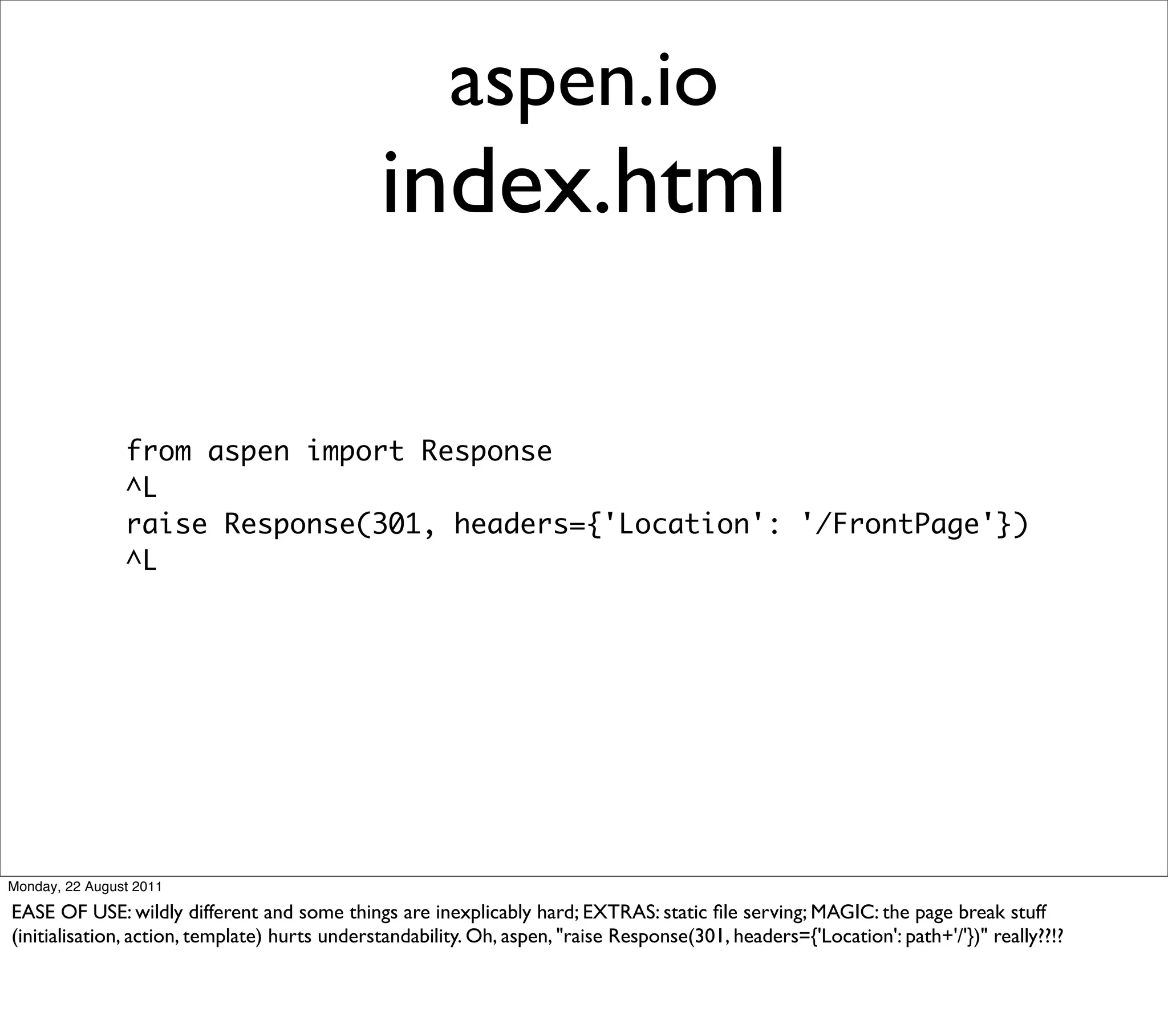 aspen.io
                                               index.html

                from aspen import Response
                ^L
                raise Response(301, headers={'Location': '/FrontPage'})
                ^L




Monday, 22 August 2011

EASE OF USE: wildly different and some things are inexplicably hard; EXTRAS: static ﬁle serving; MAGIC: the page break stuff
(initialisation, action, template) hurts understandability. Oh, aspen, "raise Response(301, headers={'Location': path+'/'})" really??!?
 