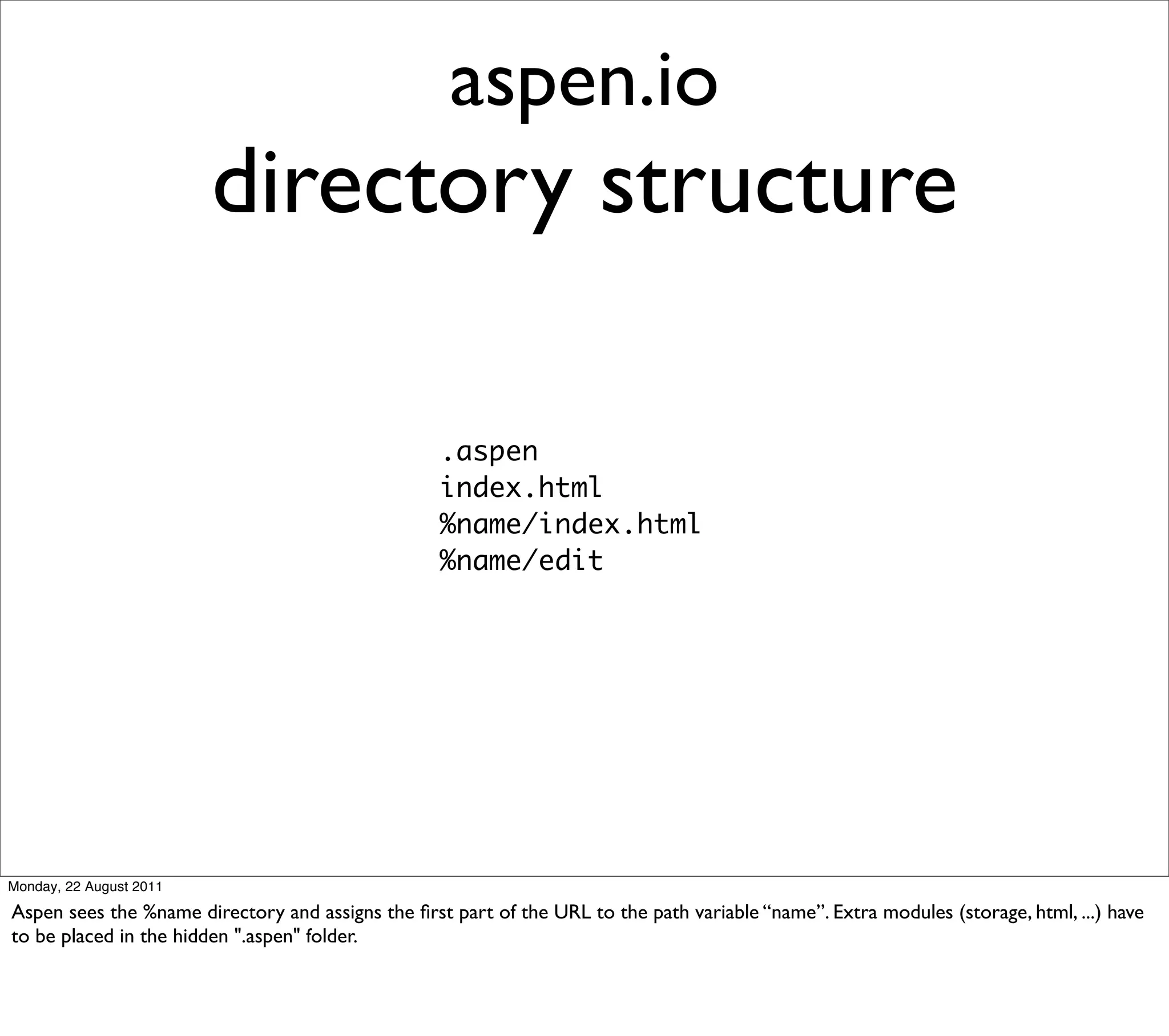 aspen.io
                         directory structure

                                                   .aspen
                                                   index.html
                                                   %name/index.html
                                                   %name/edit




Monday, 22 August 2011

Aspen sees the %name directory and assigns the ﬁrst part of the URL to the path variable “name”. Extra modules (storage, html, ...) have
to be placed in the hidden ".aspen" folder.
 