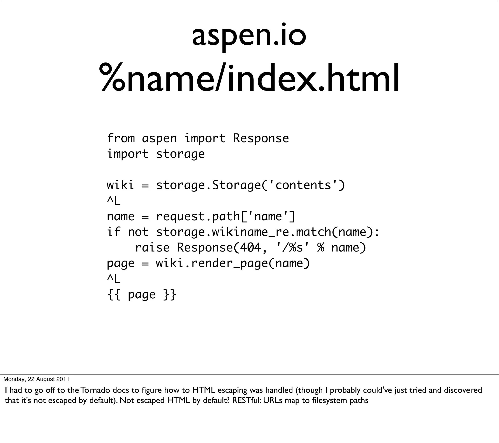 aspen.io
                         %name/index.html
                           from aspen import Response
                           import storage

                           wiki = storage.Storage('contents')
                           ^L
                           name = request.path['name']
                           if not storage.wikiname_re.match(name):
                               raise Response(404, '/%s' % name)
                           page = wiki.render_page(name)
                           ^L
                           {{ page }}




Monday, 22 August 2011

I had to go off to the Tornado docs to ﬁgure how to HTML escaping was handled (though I probably could've just tried and discovered
that it's not escaped by default). Not escaped HTML by default? RESTful: URLs map to ﬁlesystem paths
 