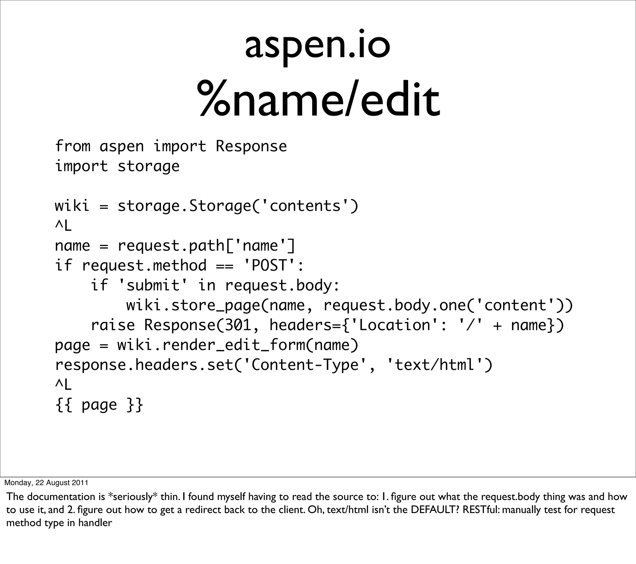 aspen.io
                                         %name/edit
             from aspen import Response
             import storage

             wiki = storage.Storage('contents')
             ^L
             name = request.path['name']
             if request.method == 'POST':
                 if 'submit' in request.body:
                     wiki.store_page(name, request.body.one('content'))
                 raise Response(301, headers={'Location': '/' + name})
             page = wiki.render_edit_form(name)
             response.headers.set('Content-Type', 'text/html')
             ^L
             {{ page }}




Monday, 22 August 2011

The documentation is *seriously* thin. I found myself having to read the source to: 1. ﬁgure out what the request.body thing was and how
to use it, and 2. ﬁgure out how to get a redirect back to the client. Oh, text/html isn’t the DEFAULT? RESTful: manually test for request
method type in handler
 