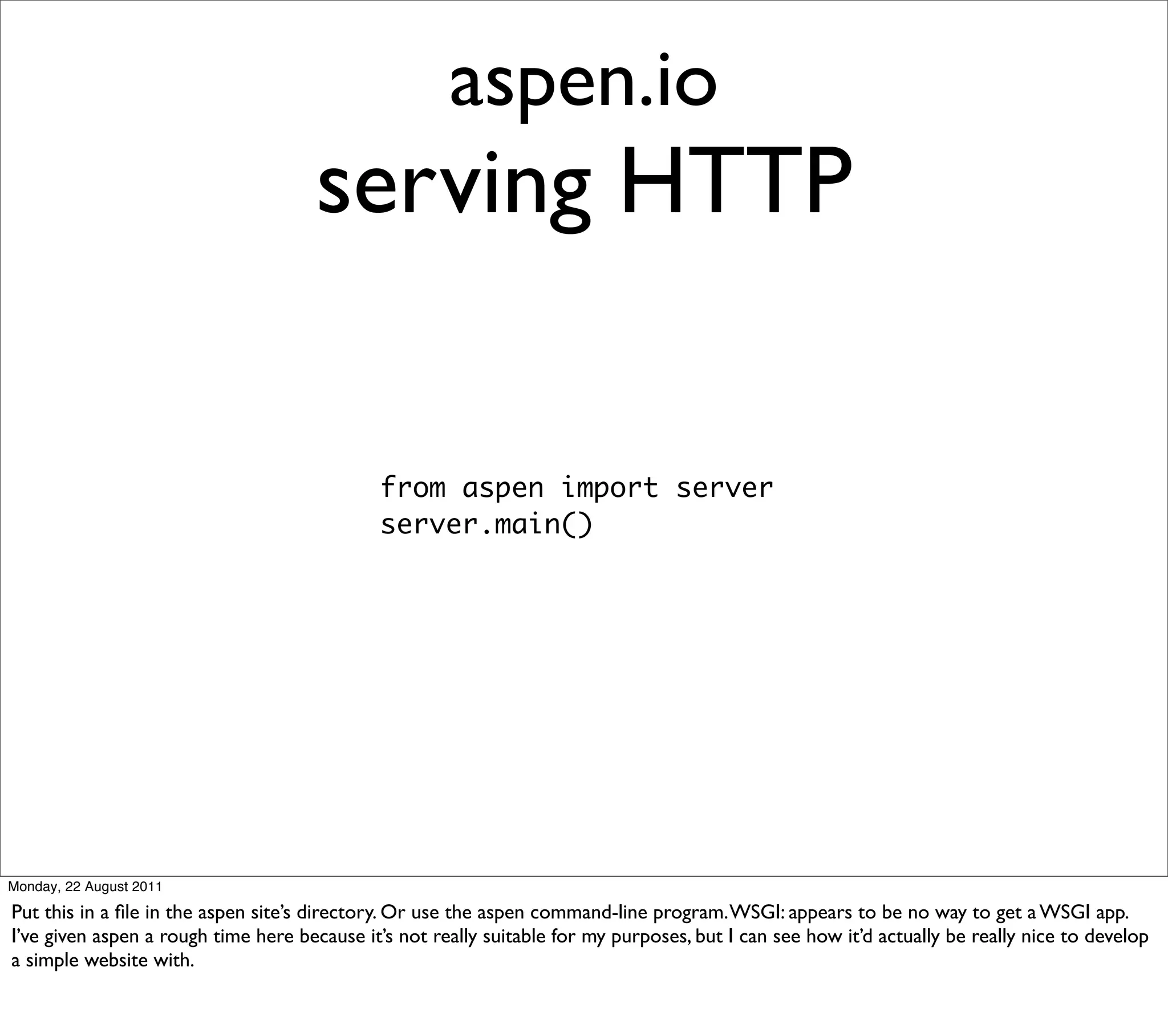 aspen.io
                                      serving HTTP

                                              from aspen import server
                                              server.main()




Monday, 22 August 2011

Put this in a ﬁle in the aspen site’s directory. Or use the aspen command-line program. WSGI: appears to be no way to get a WSGI app.
I’ve given aspen a rough time here because it’s not really suitable for my purposes, but I can see how it’d actually be really nice to develop
a simple website with.
 