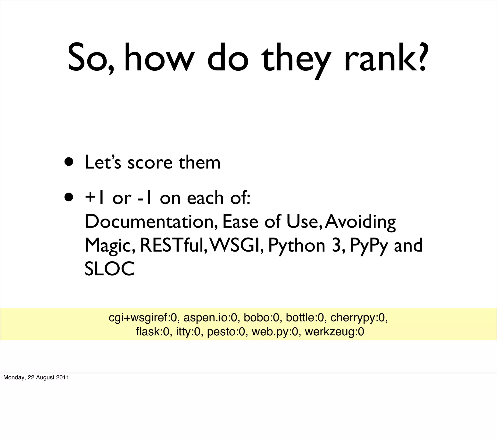 So, how do they rank?

                   • Let’s score them
                   • +1 or -1 on each of:
                         Documentation, Ease of Use, Avoiding
                         Magic, RESTful, WSGI, Python 3, PyPy and
                         SLOC

                           cgi+wsgiref:0, aspen.io:0, bobo:0, bottle:0, cherrypy:0,
                                ﬂask:0, itty:0, pesto:0, web.py:0, werkzeug:0


Monday, 22 August 2011
 