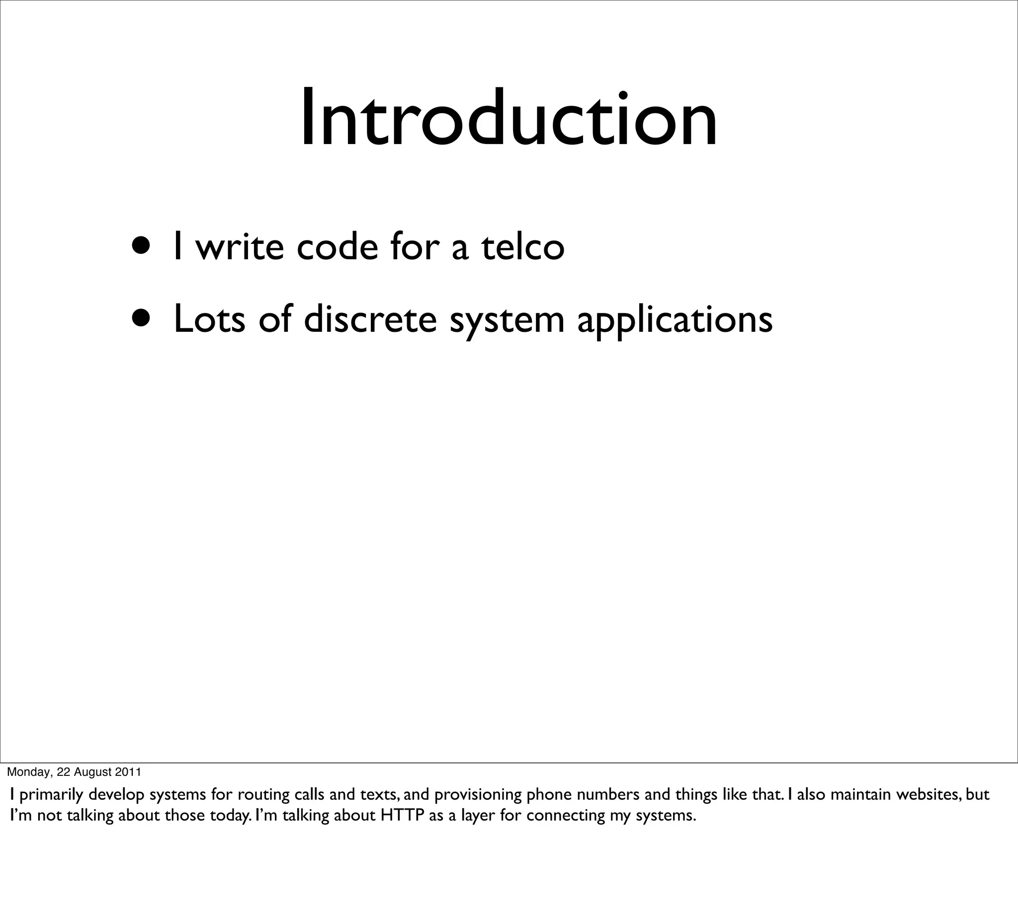 Introduction
                   • I write code for a telco
                   • Lots of discrete system applications




Monday, 22 August 2011

I primarily develop systems for routing calls and texts, and provisioning phone numbers and things like that. I also maintain websites, but
I’m not talking about those today. I’m talking about HTTP as a layer for connecting my systems.
 