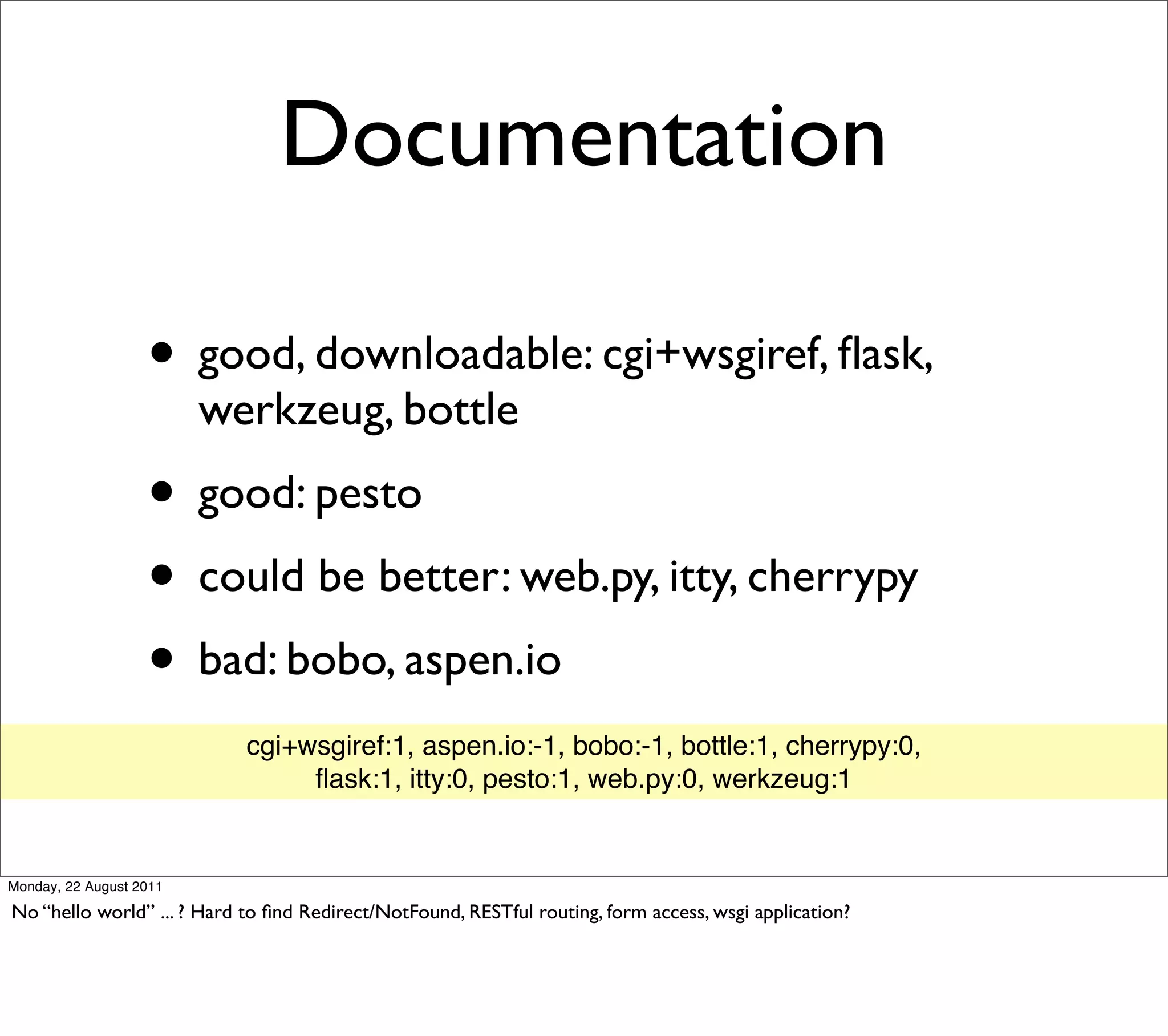 Documentation

                   • good, downloadable: cgi+wsgiref, ﬂask,
                         werkzeug, bottle
                   • good: pesto
                   • could be better: web.py, itty, cherrypy
                   • bad: bobo, aspen.io
                            cgi+wsgiref:1, aspen.io:-1, bobo:-1, bottle:1, cherrypy:0,
                                 ﬂask:1, itty:0, pesto:1, web.py:0, werkzeug:1


Monday, 22 August 2011

No “hello world” ... ? Hard to ﬁnd Redirect/NotFound, RESTful routing, form access, wsgi application?
 
