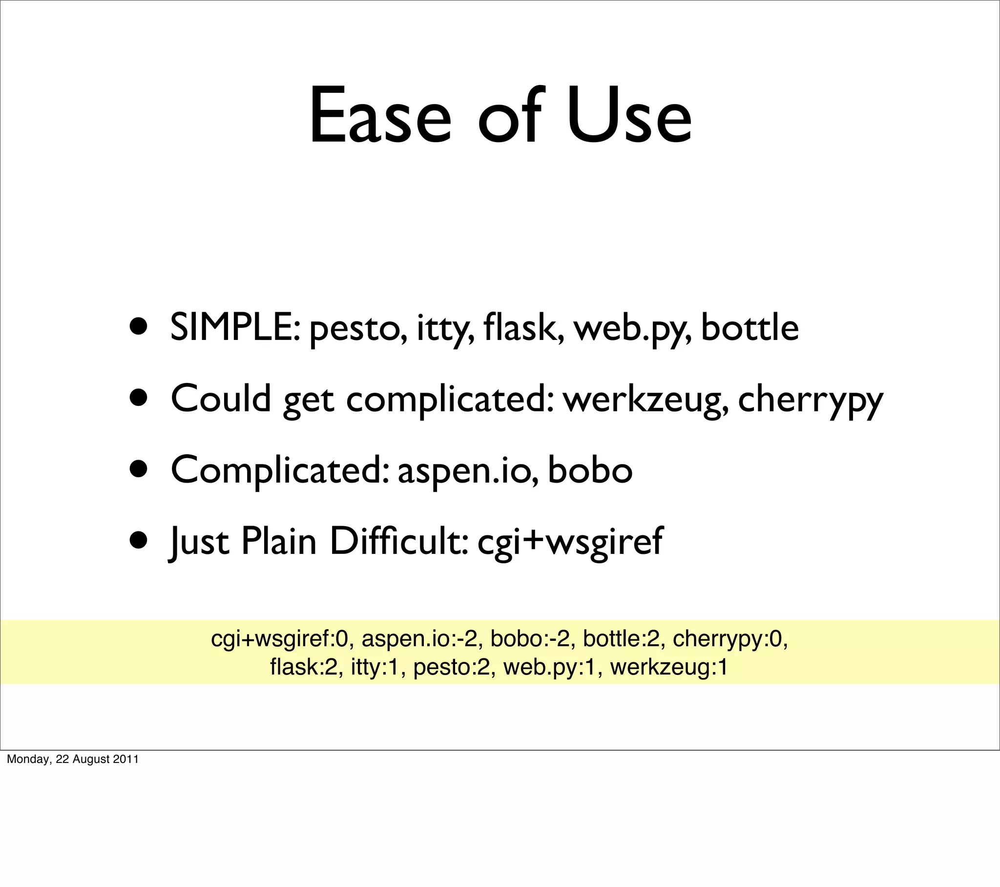 Ease of Use

                   • SIMPLE: pesto, itty, ﬂask, web.py, bottle
                   • Could get complicated: werkzeug, cherrypy
                   • Complicated: aspen.io, bobo
                   • Just Plain Difﬁcult: cgi+wsgiref
                         cgi+wsgiref:0, aspen.io:-2, bobo:-2, bottle:2, cherrypy:0,
                              ﬂask:2, itty:1, pesto:2, web.py:1, werkzeug:1


Monday, 22 August 2011
 