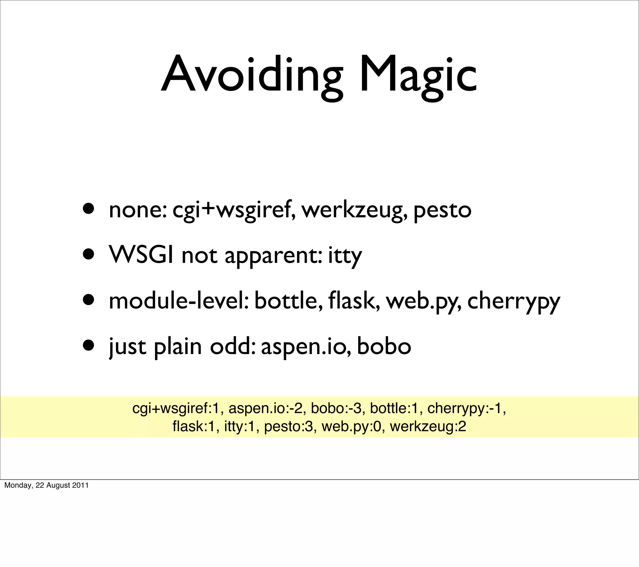 Avoiding Magic

                   • none: cgi+wsgiref, werkzeug, pesto
                   • WSGI not apparent: itty
                   • module-level: bottle, ﬂask, web.py, cherrypy
                   • just plain odd: aspen.io, bobo
                         cgi+wsgiref:1, aspen.io:-2, bobo:-3, bottle:1, cherrypy:-1,
                              ﬂask:1, itty:1, pesto:3, web.py:0, werkzeug:2


Monday, 22 August 2011
 